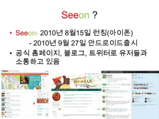 Seeon?Seeon- 2010년 8월15일 런칭(아이폰)         - 2010년 9월 27일 안드로이드출시공식 홈페이지, 블로그, 트위터로 유저들과 소통하고 있음