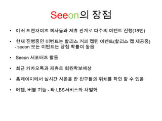 Seeon의 장점여러 프랜차이즈 회사들과 제휴 관계로 다수의 이벤트 진행(18번)현재 진행중인 이벤트는 할리스 커피 캡틴 이벤트(할리스 캡 제공중)   - seeon모든 이벤트는 당첨 확률이 높음Seeon서포터즈 활동최근 카카오톡과 제휴로 회원확보예상홈페이지에서 실시간 시온을 한 친구들의 위치를 확인 할 수 있음에헴, 버블 기능 - 타 LBS서비스와 차별화