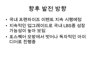 향후 발전 방향국내 프랜차이즈 이벤트 지속 시행예정지속적인 업그레이드로 국내 LBS중 성장 가능성이 높아 보임포스퀘어 모방에서 벗어나 독자적인 아이디어로 진행중