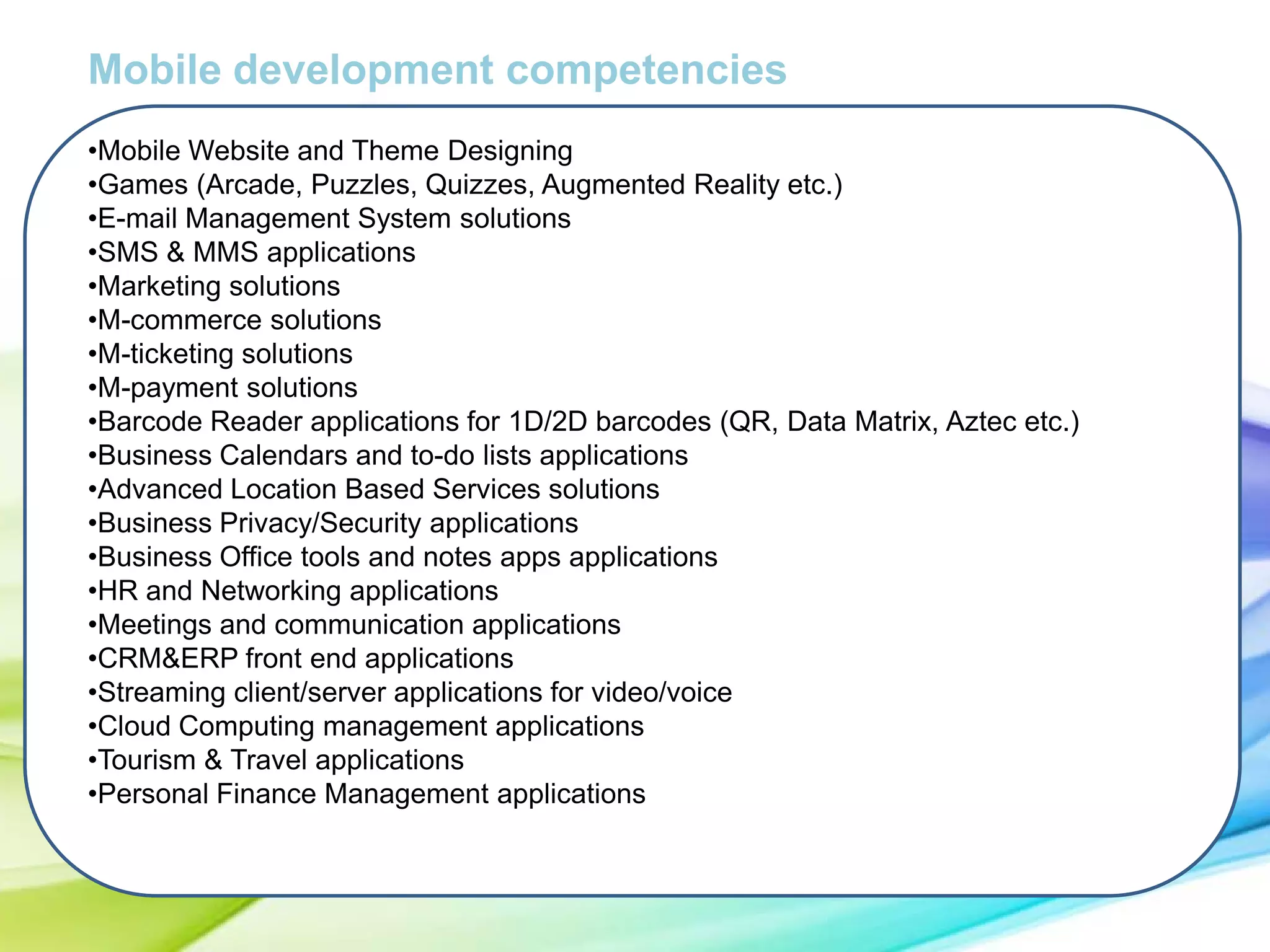 Mobile development competencies
•Mobile Website and Theme Designing
•Games (Arcade, Puzzles, Quizzes, Augmented Reality etc.)
•E-mail Management System solutions
•SMS & MMS applications
•Marketing solutions
•M-commerce solutions
•M-ticketing solutions
•M-payment solutions
•Barcode Reader applications for 1D/2D barcodes (QR, Data Matrix, Aztec etc.)
•Business Calendars and to-do lists applications
•Advanced Location Based Services solutions
•Business Privacy/Security applications
•Business Office tools and notes apps applications
•HR and Networking applications
•Meetings and communication applications
•CRM&ERP front end applications
•Streaming client/server applications for video/voice
•Cloud Computing management applications
•Tourism & Travel applications
•Personal Finance Management applications

 
