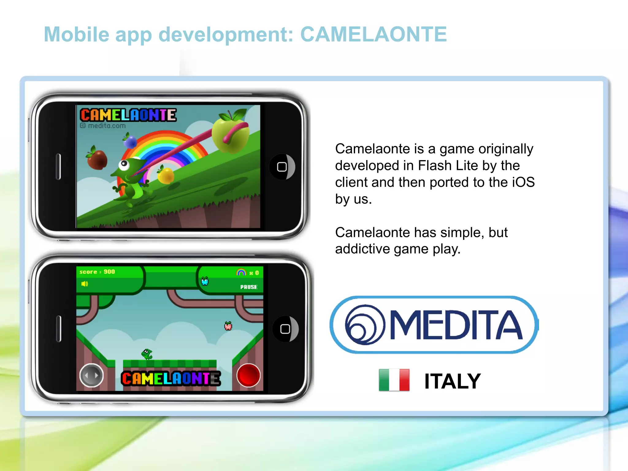 Mobile app development: CAMELAONTE

Camelaonte is a game originally
developed in Flash Lite by the
client and then ported to the iOS
by us.
Camelaonte has simple, but
addictive game play.

ITALY

 
