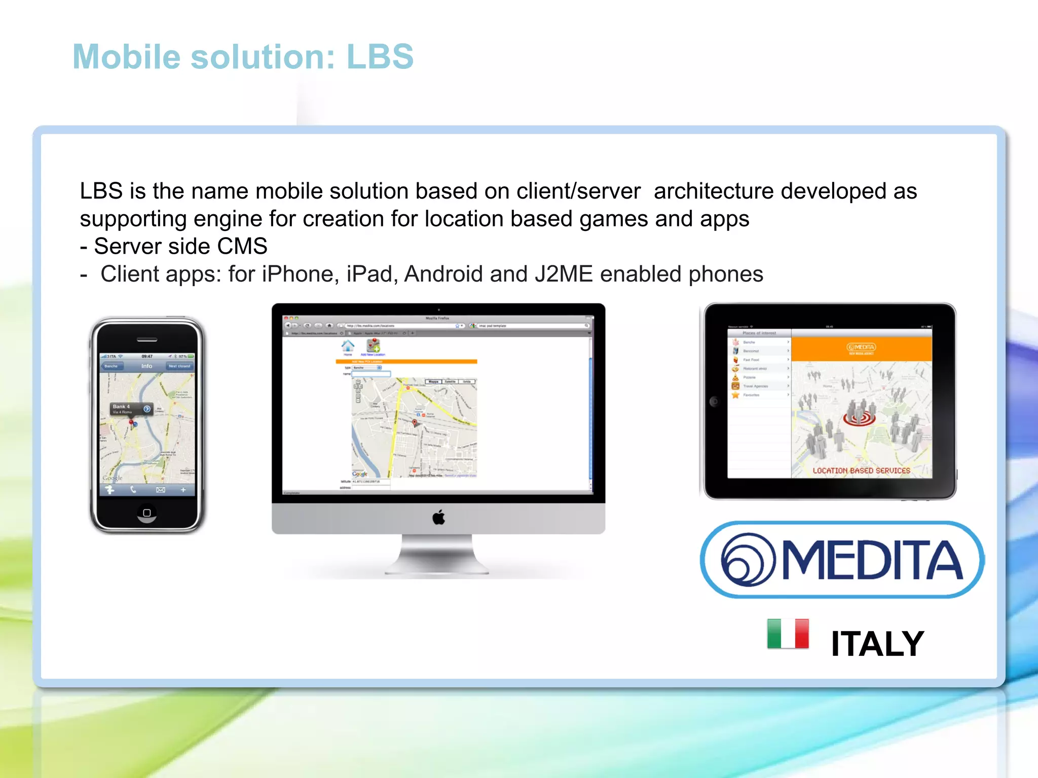 Mobile solution: LBS

LBS is the name mobile solution based on client/server architecture developed as
supporting engine for creation for location based games and apps
- Server side CMS
- Client apps: for iPhone, iPad, Android and J2ME enabled phones

ITALY

 