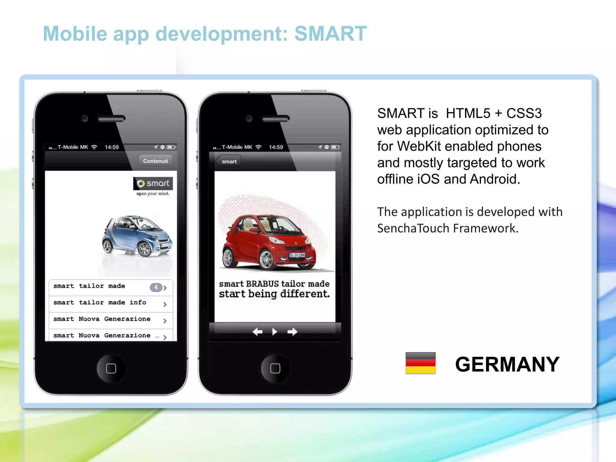 Mobile app development: SMART

SMART is HTML5 + CSS3
web application optimized to
for WebKit enabled phones
and mostly targeted to work
offline iOS and Android.

cc

The application is developed with
SenchaTouch Framework.

GERMANY

 
