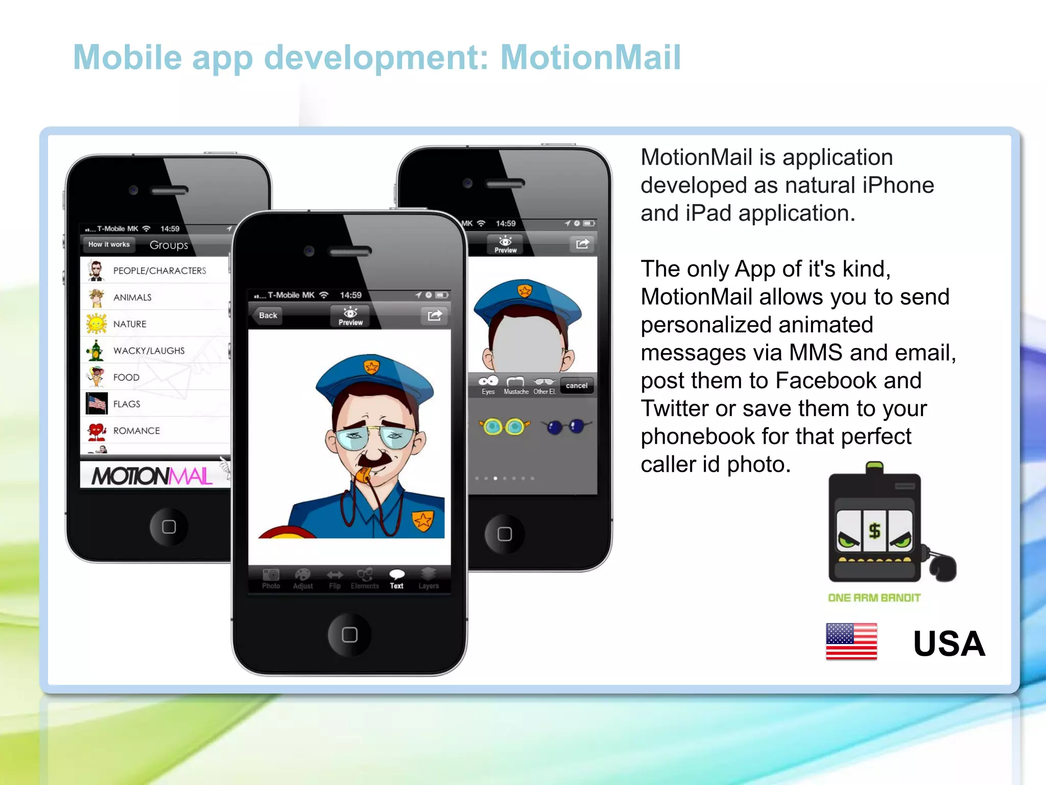 Mobile app development: MotionMail
MotionMail is application
developed as natural iPhone
and iPad application.

cc

The only App of it's kind,
MotionMail allows you to send
personalized animated
messages via MMS and email,
post them to Facebook and
Twitter or save them to your
phonebook for that perfect
caller id photo.

USA

 