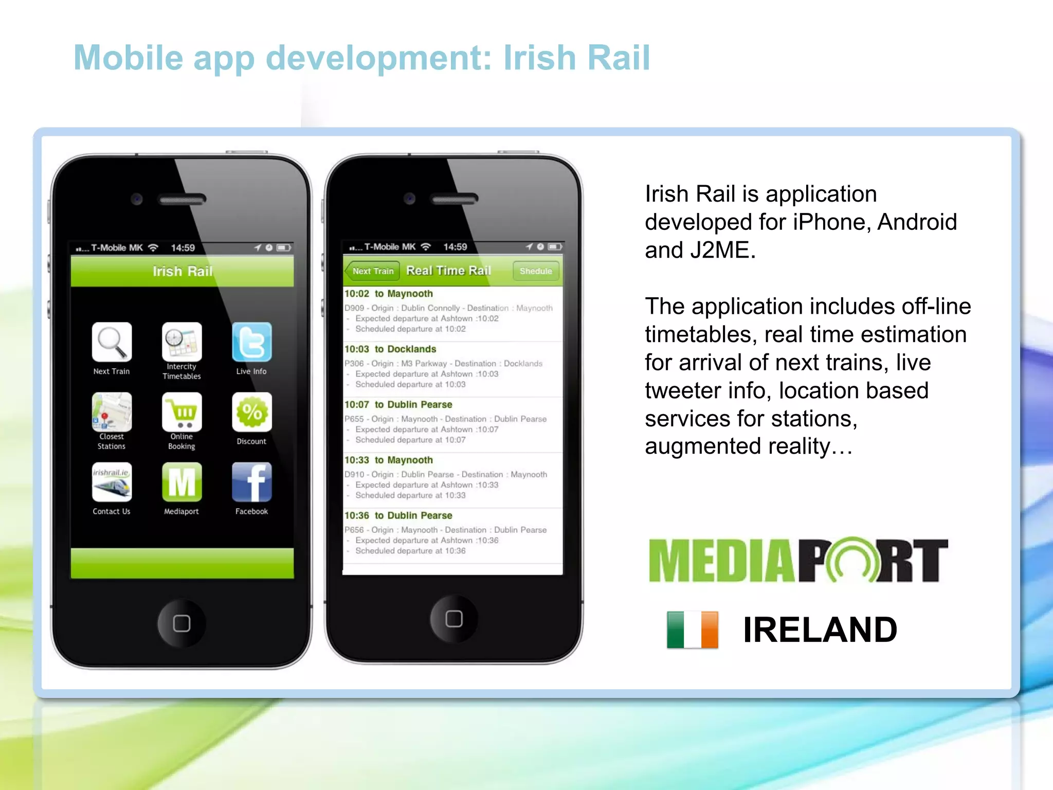 Mobile app development: Irish Rail

Irish Rail is application
developed for iPhone, Android
and J2ME.

cc

The application includes off-line
timetables, real time estimation
for arrival of next trains, live
tweeter info, location based
services for stations,
augmented reality…

IRELAND

 