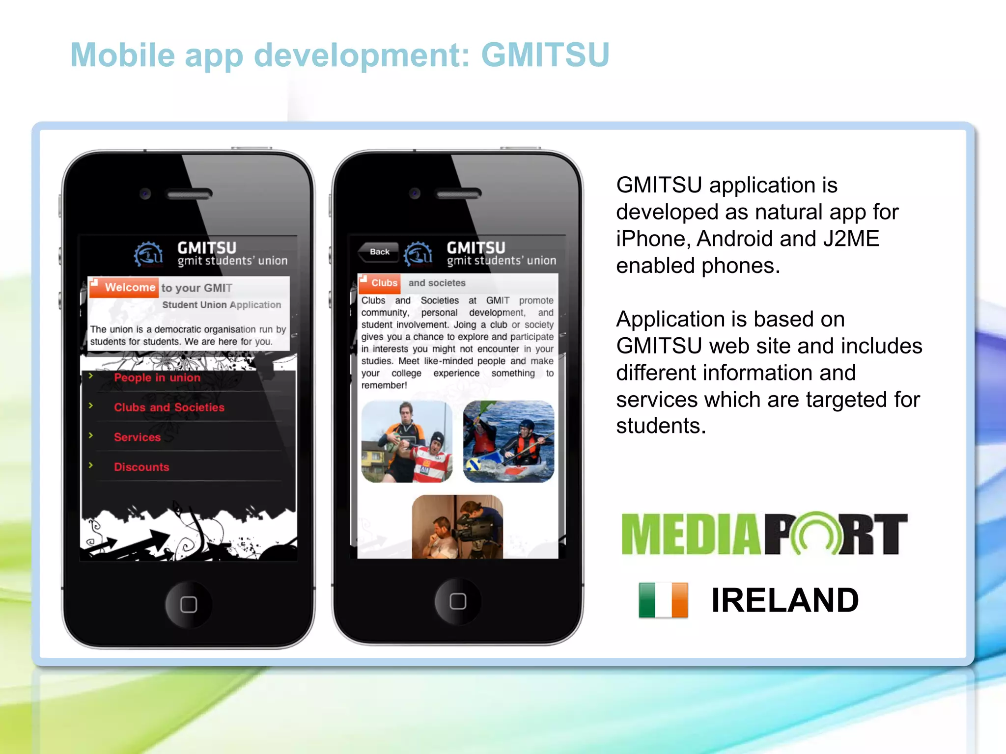 Mobile app development: GMITSU

GMITSU application is
developed as natural app for
iPhone, Android and J2ME
enabled phones.

cc

Application is based on
GMITSU web site and includes
different information and
services which are targeted for
students.

IRELAND

 