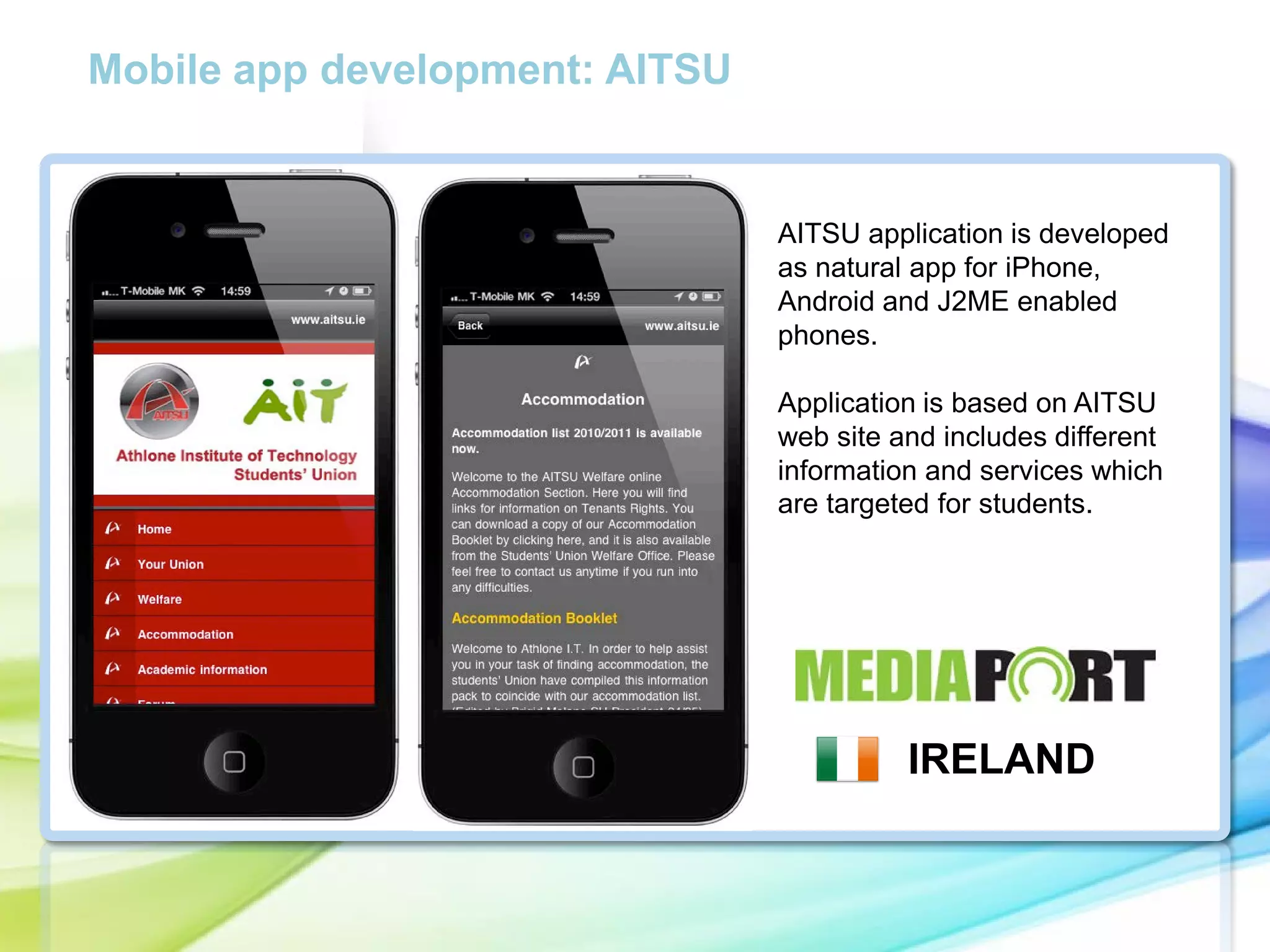 Mobile app development: AITSU

AITSU application is developed
as natural app for iPhone,
Android and J2ME enabled
phones.

cc

Application is based on AITSU
web site and includes different
information and services which
are targeted for students.

IRELAND

 