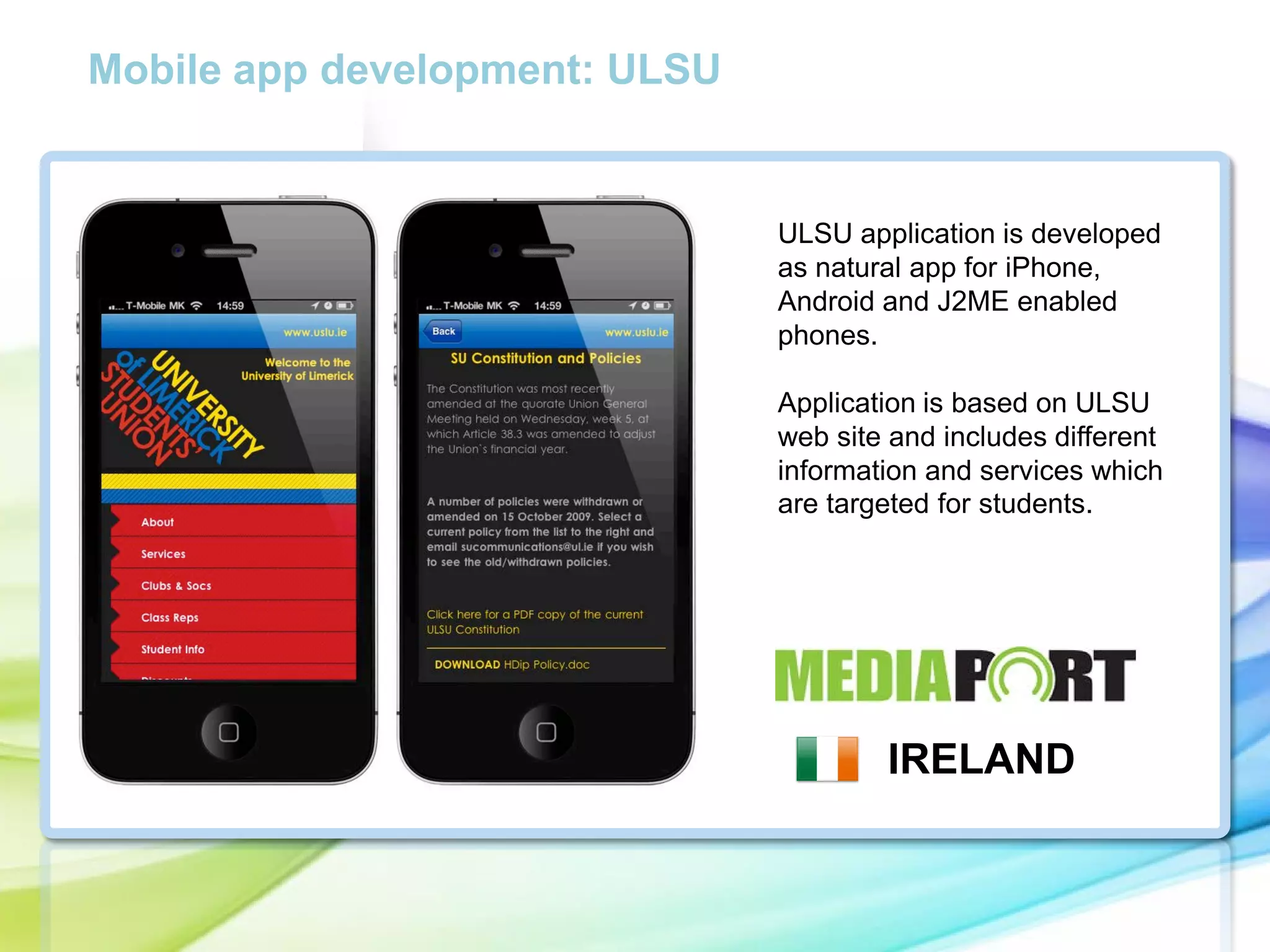 Mobile app development: ULSU

ULSU application is developed
as natural app for iPhone,
Android and J2ME enabled
phones.

cc

Application is based on ULSU
web site and includes different
information and services which
are targeted for students.

IRELAND

 