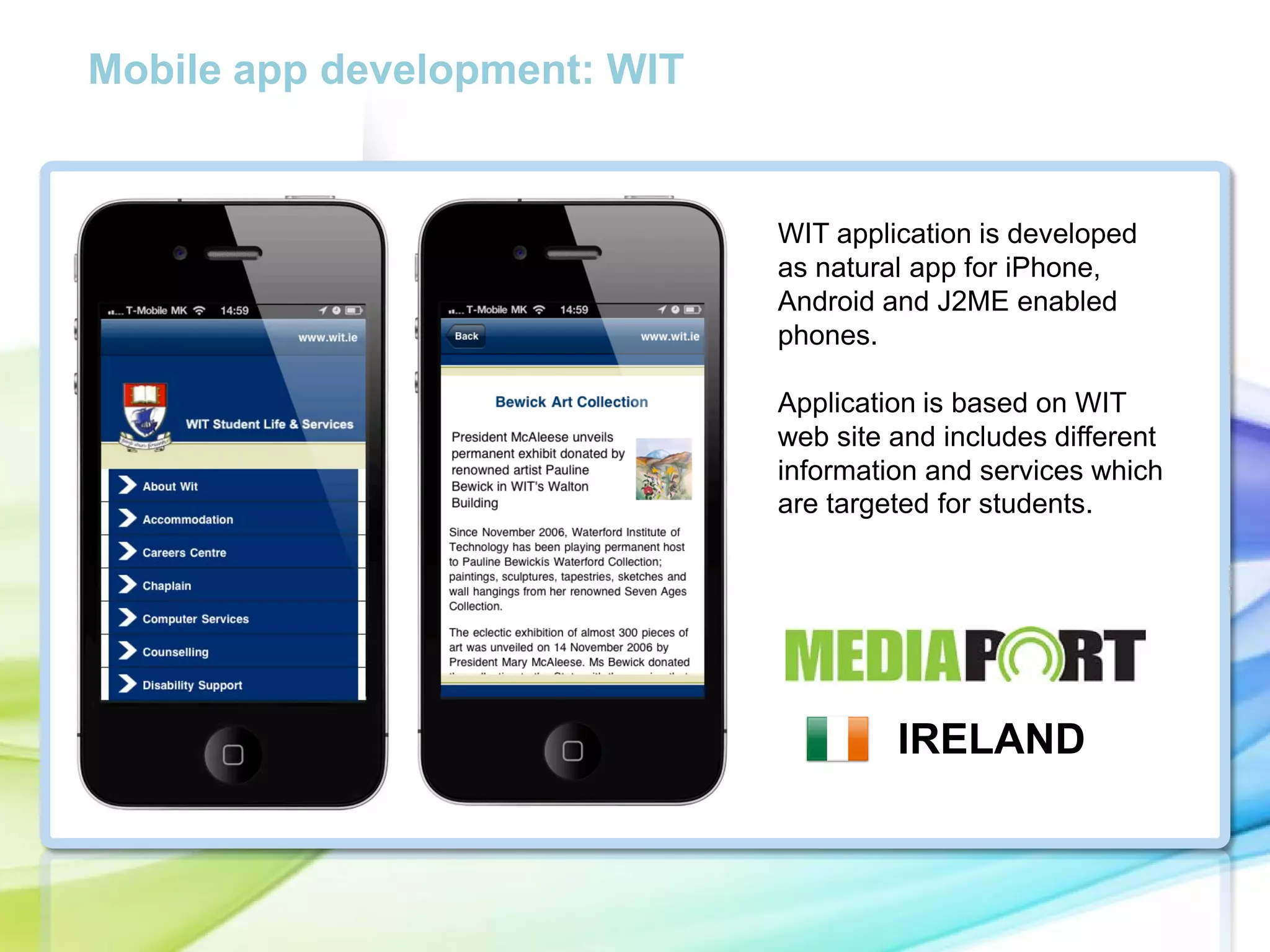 Mobile app development: WIT

WIT application is developed
as natural app for iPhone,
Android and J2ME enabled
phones.

cc

Application is based on WIT
web site and includes different
information and services which
are targeted for students.

IRELAND

 