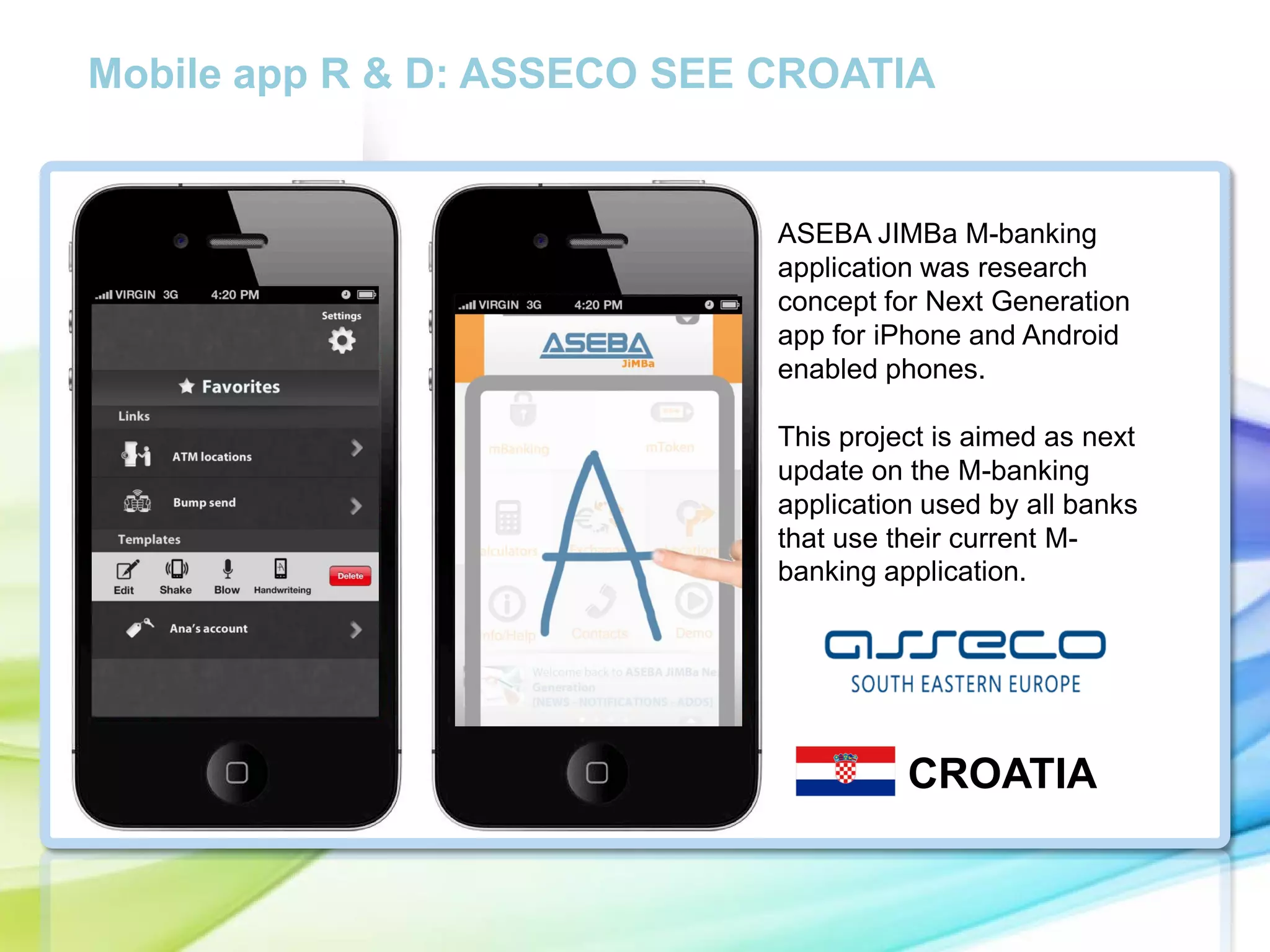 Mobile app R & D: ASSECO SEE CROATIA

ASEBA JIMBa M-banking
application was research
concept for Next Generation
app for iPhone and Android
enabled phones.

cc

This project is aimed as next
update on the M-banking
application used by all banks
that use their current Mbanking application.

CROATIA

 