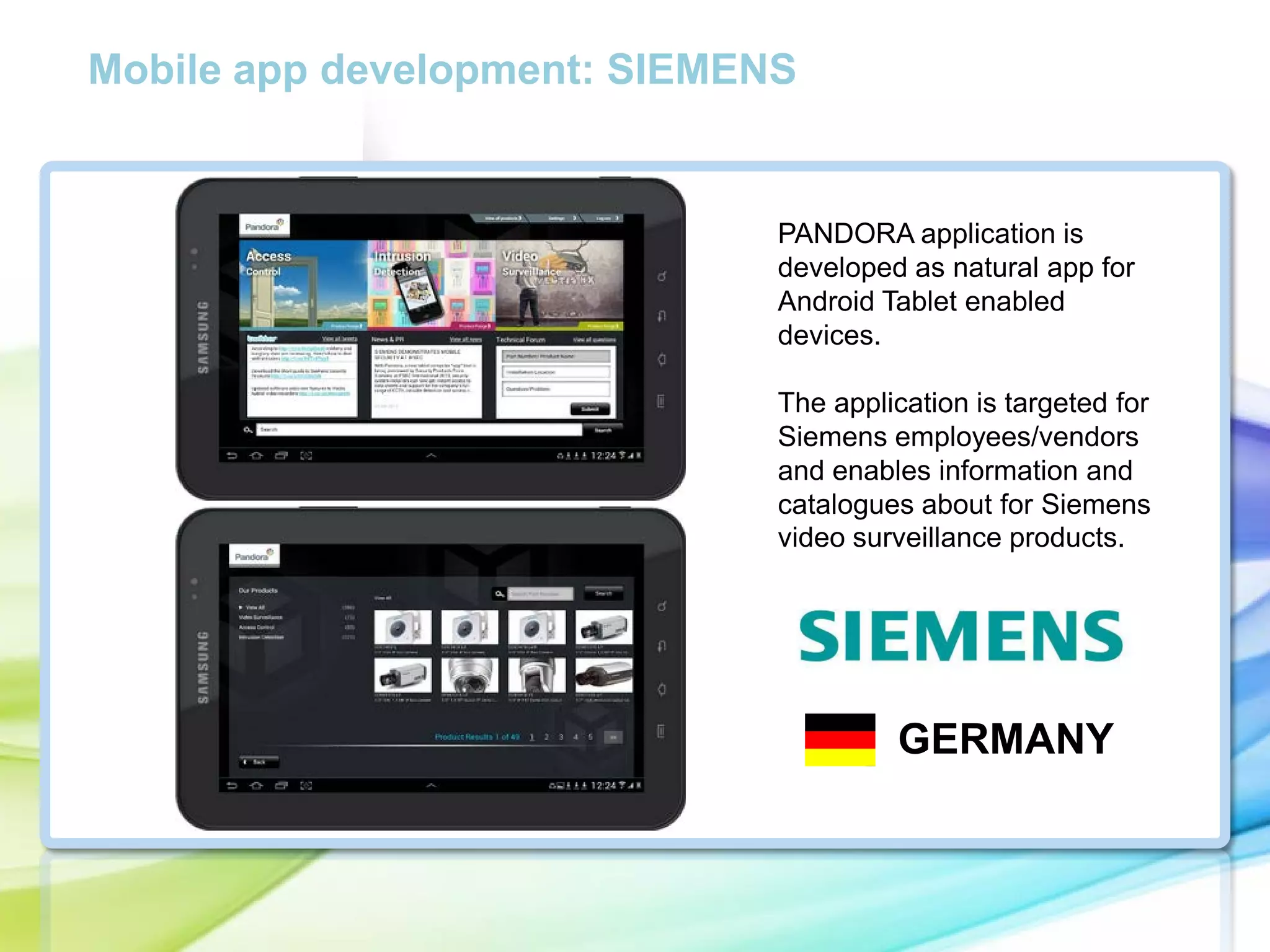 Mobile app development: SIEMENS

PANDORA application is
developed as natural app for
Android Tablet enabled
devices.

cc

The application is targeted for
Siemens employees/vendors
and enables information and
catalogues about for Siemens
video surveillance products.

GERMANY

 