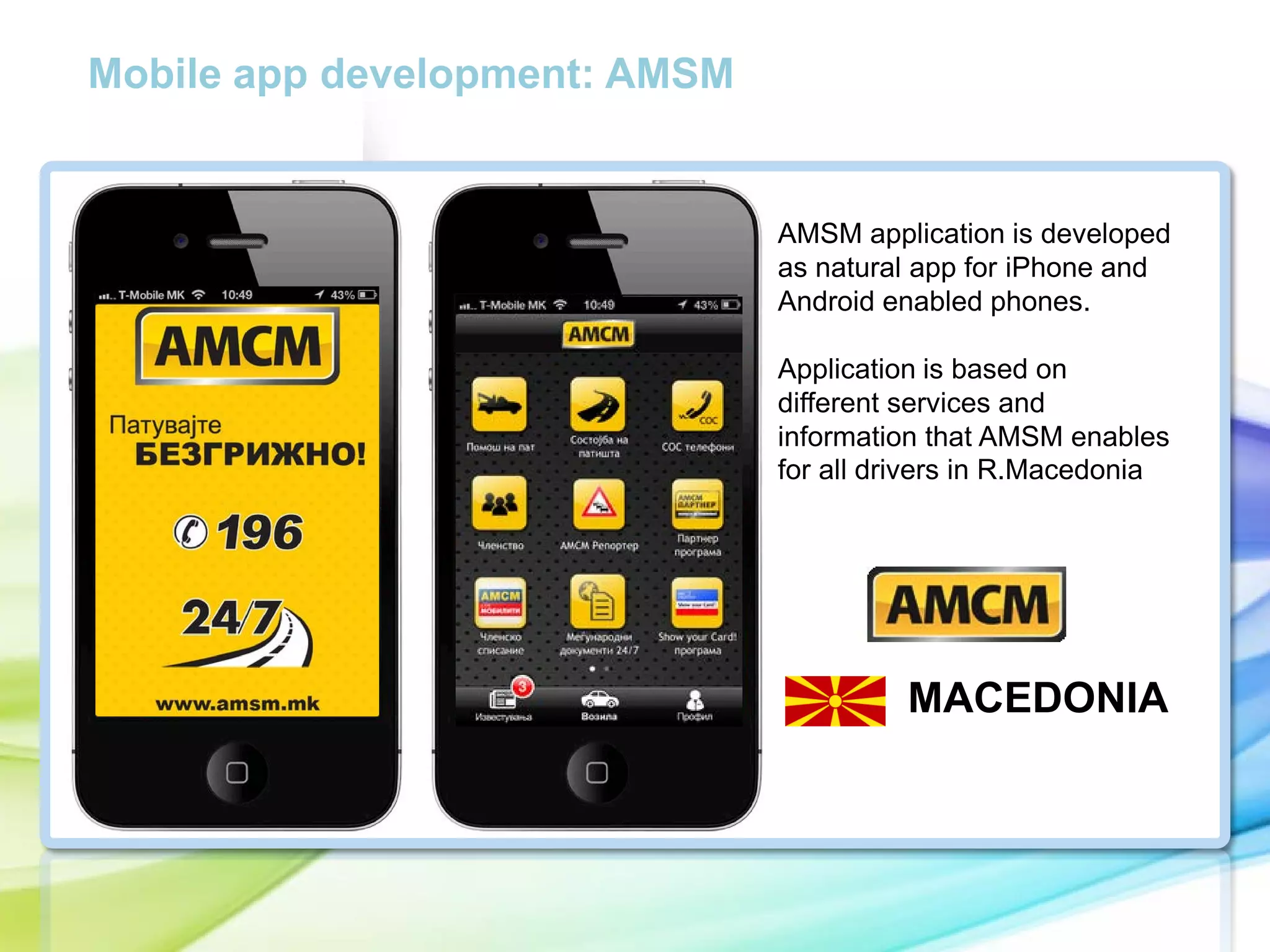Mobile app development: AMSM

AMSM application is developed
as natural app for iPhone and
Android enabled phones.

cc

Application is based on
different services and
information that AMSM enables
for all drivers in R.Macedonia

MACEDONIA

 