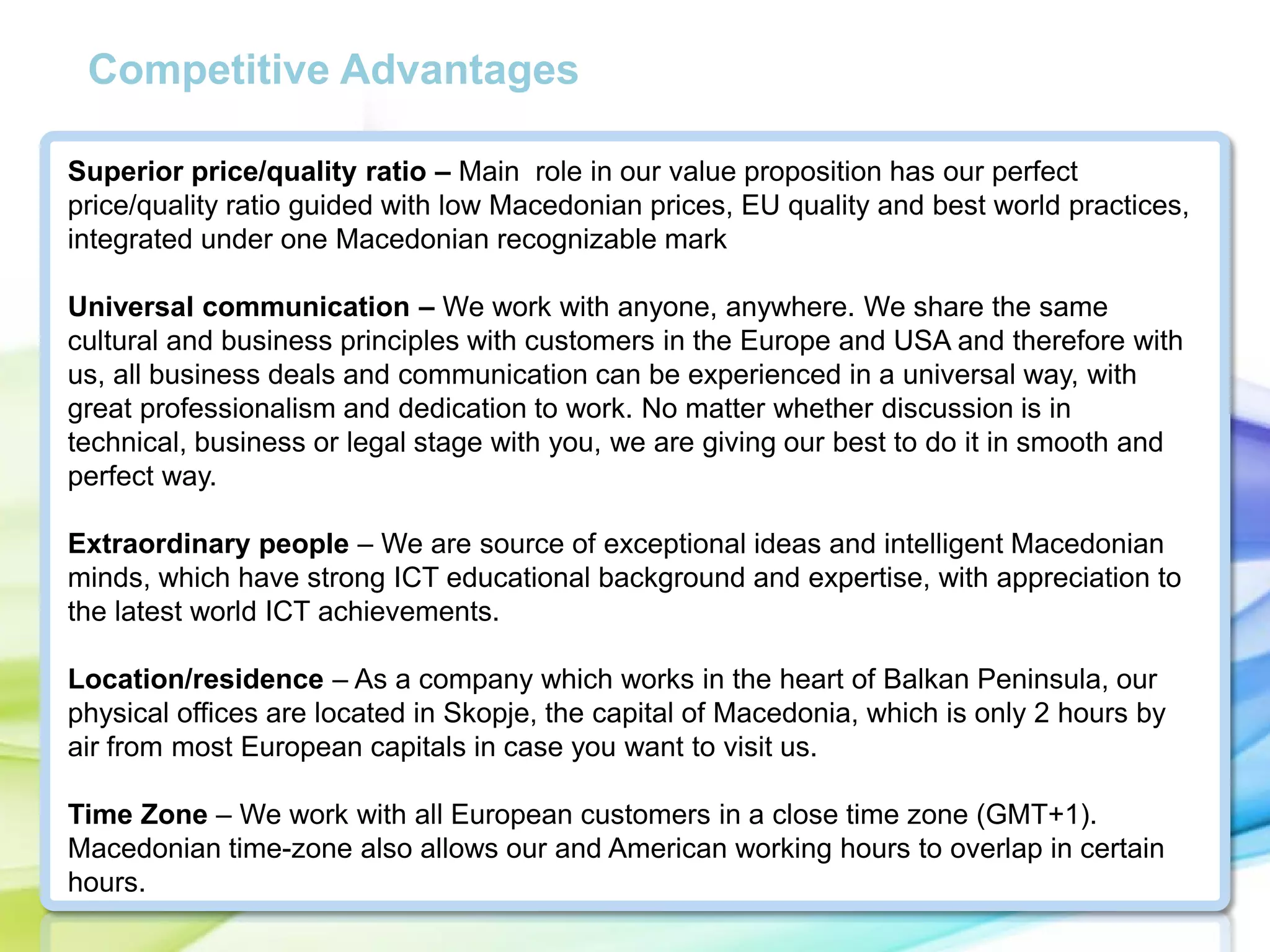 Competitive Advantages
Superior price/quality ratio – Main role in our value proposition has our perfect
price/quality ratio guided with low Macedonian prices, EU quality and best world practices,
integrated under one Macedonian recognizable mark
Universal communication – We work with anyone, anywhere. We share the same
cultural and business principles with customers in the Europe and USA and therefore with
us, all business deals and communication can be experienced in a universal way, with
great professionalism and dedication to work. No matter whether discussion is in
technical, business or legal stage with you, we are giving our best to do it in smooth and
perfect way.
Extraordinary people – We are source of exceptional ideas and intelligent Macedonian
minds, which have strong ICT educational background and expertise, with appreciation to
the latest world ICT achievements.
Location/residence – As a company which works in the heart of Balkan Peninsula, our
physical offices are located in Skopje, the capital of Macedonia, which is only 2 hours by
air from most European capitals in case you want to visit us.
Time Zone – We work with all European customers in a close time zone (GMT+1).
Macedonian time-zone also allows our and American working hours to overlap in certain
hours.

 