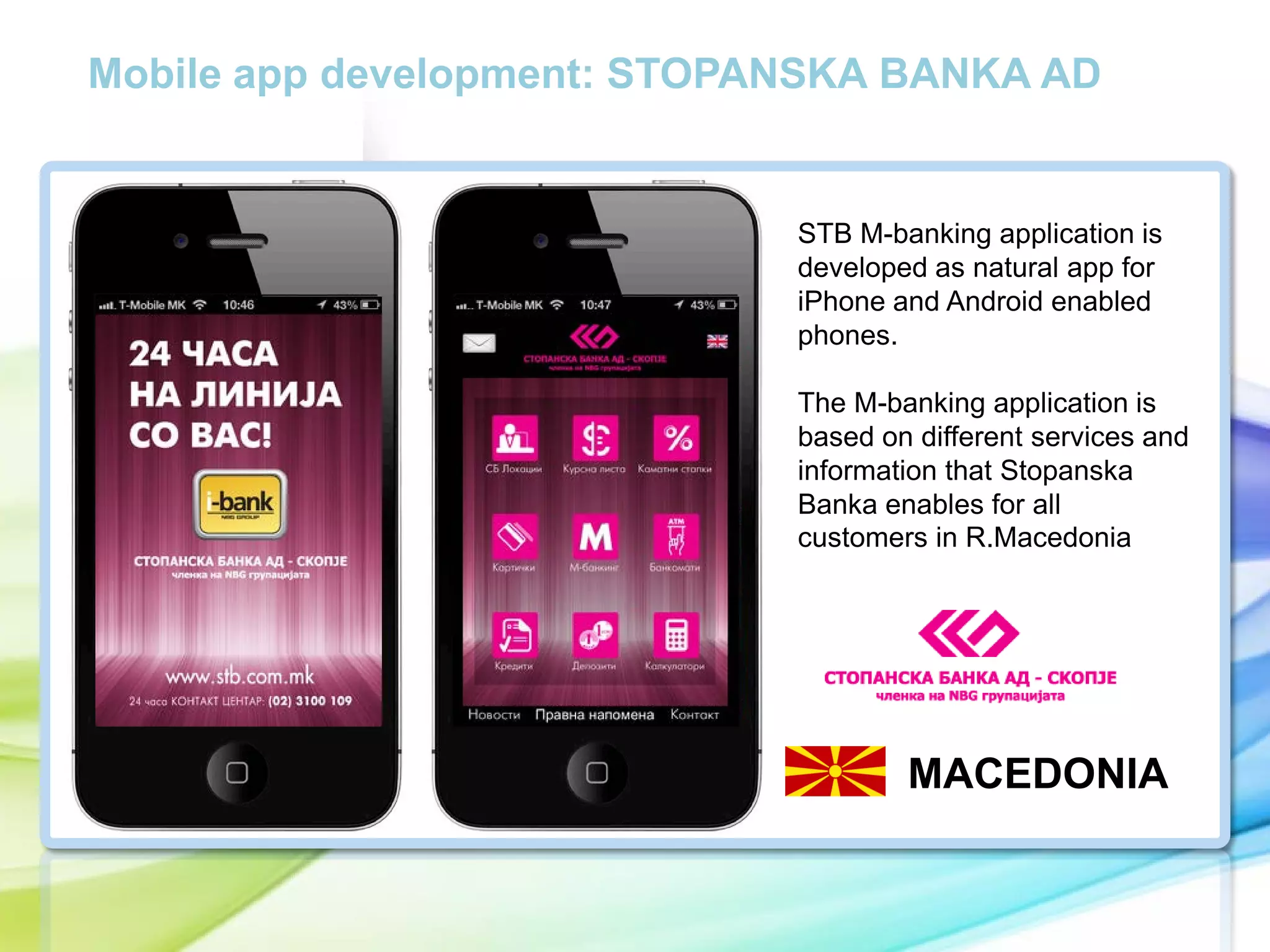 Mobile app development: STOPANSKA BANKA AD

STB M-banking application is
developed as natural app for
iPhone and Android enabled
phones.

cc

The M-banking application is
based on different services and
information that Stopanska
Banka enables for all
customers in R.Macedonia

MACEDONIA

 