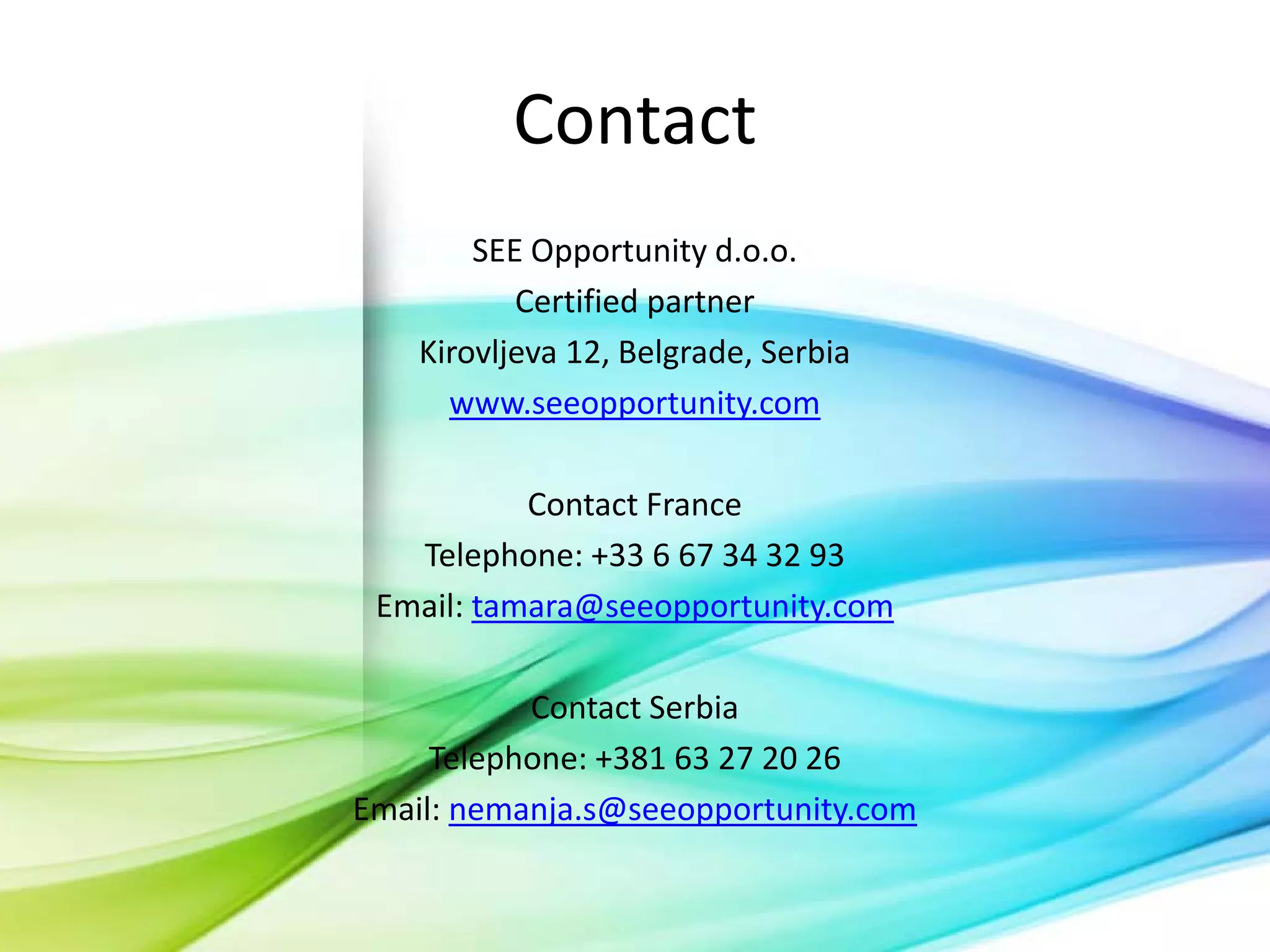 Contact
SEE Opportunity d.o.o.
Certified partner
Kirovljeva 12, Belgrade, Serbia
www.seeopportunity.com
Contact France
Telephone: +33 6 67 34 32 93
Email: tamara@seeopportunity.com
Contact Serbia
Telephone: +381 63 27 20 26
Email: nemanja.s@seeopportunity.com

 