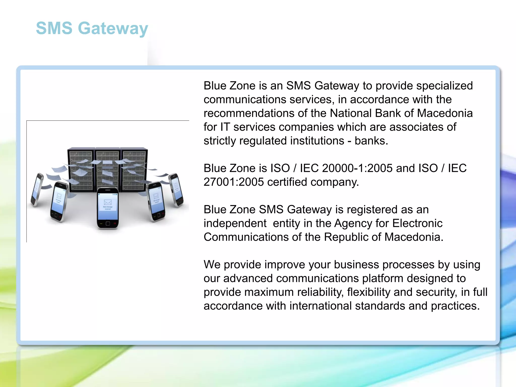 SMS Gateway

Blue Zone is an SMS Gateway to provide specialized
communications services, in accordance with the
recommendations of the National Bank of Macedonia
for IT services companies which are associates of
strictly regulated institutions - banks.
Blue Zone is ISO / IEC 20000-1:2005 and ISO / IEC
27001:2005 certified company.
Blue Zone SMS Gateway is registered as an
independent entity in the Agency for Electronic
Communications of the Republic of Macedonia.
We provide improve your business processes by using
our advanced communications platform designed to
provide maximum reliability, flexibility and security, in full
accordance with international standards and practices.

 