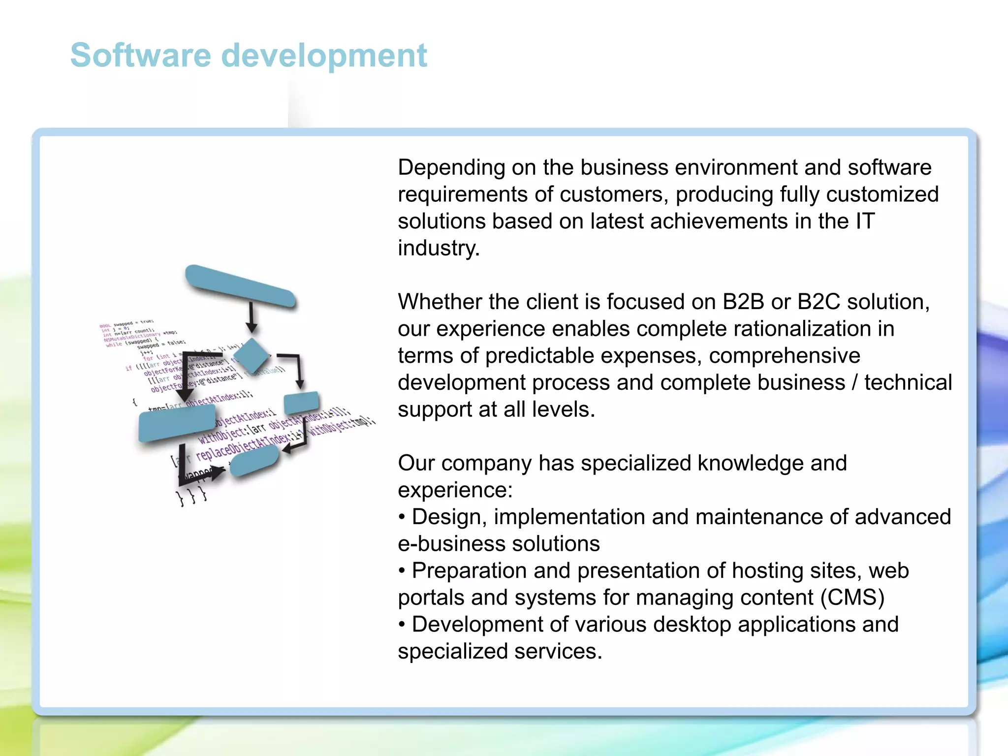 Software development

Depending on the business environment and software
requirements of customers, producing fully customized
solutions based on latest achievements in the IT
industry.
Whether the client is focused on B2B or B2C solution,
our experience enables complete rationalization in
terms of predictable expenses, comprehensive
development process and complete business / technical
support at all levels.
Our company has specialized knowledge and
experience:
• Design, implementation and maintenance of advanced
e-business solutions
• Preparation and presentation of hosting sites, web
portals and systems for managing content (CMS)
• Development of various desktop applications and
specialized services.

 