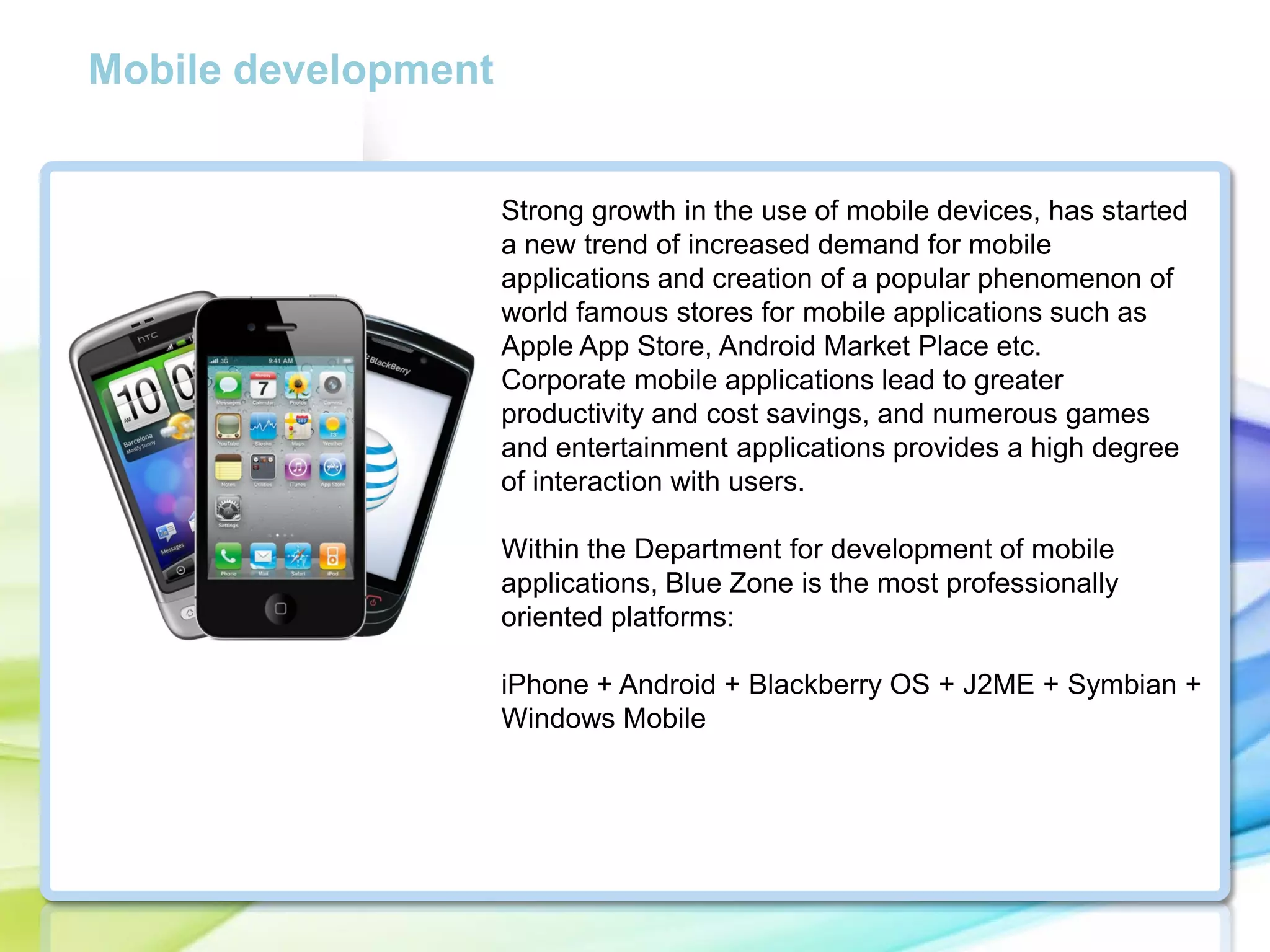 Mobile development

Strong growth in the use of mobile devices, has started
a new trend of increased demand for mobile
applications and creation of a popular phenomenon of
world famous stores for mobile applications such as
Apple App Store, Android Market Place etc.
Corporate mobile applications lead to greater
productivity and cost savings, and numerous games
and entertainment applications provides a high degree
of interaction with users.
Within the Department for development of mobile
applications, Blue Zone is the most professionally
oriented platforms:
iPhone + Android + Blackberry OS + J2ME + Symbian +
Windows Mobile

 