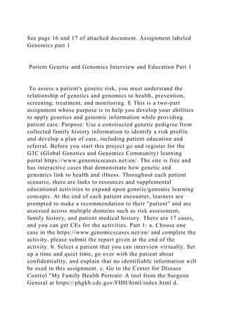 See page 16 and 17 of attached document. Assignment labeled
Genomics part 1
Patient Genetic and Genomics Interview and Education Part 1
To assess a patient's genetic risk, you must understand the
relationship of genetics and genomics to health, prevention,
screening, treatment, and monitoring. E This is a two-part
assignment whose purpose is to help you develop your abilities
to apply genetics and genomic information while providing
patient care. Purpose: Use a constructed genetic pedigree from
collected family history information to identify a risk profile
and develop a plan of care, including patient education and
referral. Before you start this project go and register for the
G3C (Global Genetics and Genomics Community) learning
portal https://www.genomicscases.net/en/. The site is free and
has interactive cases that demonstrate how genetic and
genomics link to health and illness. Throughout each patient
scenario, there are links to resources and supplemental
educational activities to expand upon genetic/genomic learning
concepts. At the end of each patient encounter, learners are
prompted to make a recommendation to their "patient" and are
assessed across multiple domains such as risk assessment,
family history, and patient medical history. There are 17 cases,
and you can get CEs for the activities. Part 1: a. Choose one
case in the https://www.genomicscases.net/en/ and complete the
activity, please submit the report given at the end of the
activity. b. Select a patient that you can interview virtually. Set
up a time and quiet time, go over with the patient about
confidentiality, and explain that no identifiable information will
be used in this assignment. c. Go to the Center for Disease
Control "My Family Health Portrait: A tool from the Surgeon
General at https://phgkb.cdc.gov/FHH/html/index.html d.
 
