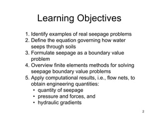 2
Learning Objectives
1. Identify examples of real seepage problems
2. Define the equation governing how water
seeps through soils
3. Formulate seepage as a boundary value
problem
4. Overview finite elements methods for solving
seepage boundary value problems
5. Apply computational results, i.e., flow nets, to
obtain engineering quantities:
• quantity of seepage
• pressure and forces, and
• hydraulic gradients
 