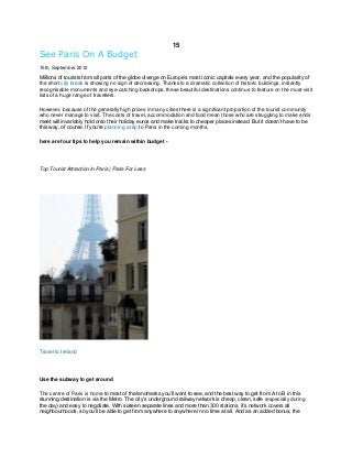 15

See Paris On A Budget
15th, September 2012

Millions of tourists from all parts of the globe diverge on Europe’s most iconic capitals every year, and the popularity of
the short city break is showing no sign of decreasing. Thanks to a dramatic collection of historic buildings, instantly
recognisable monuments and eye-catching backdrops, these beautiful destinations continue to feature on the must-visit
lists of a huge range of travellers.
However, because of the generally high prices in many cities there is a significant proportion of the tourist community
who never manage to visit. The costs of travel, accommodation and food mean those who are struggling to make ends
meet will invariably hold onto their holiday euros and make tracks to cheaper places instead. But it doesn’t have to be
this way, of course. If you’re planning a trip to Paris in the coming months,
here are four tips to help you remain within budget -

Top Tourist Attraction In Paris | Paris For Less

Travel to Ireland

Use the subway to get around
The centre of Paris is home to most of the landmarks you’ll want to see, and the best way to get from A to B in this
stunning destination is via the Metro. The city’s underground railway network is cheap, clean, safe (especially during
the day) and easy to negotiate. With sixteen separate lines and more than 300 stations, it’s network covers all
neighbourhoods, so you’ll be able to get from anywhere to anywhere in no time at all. And as an added bonus, the

 