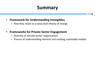 Summary Framework for Understanding Intangibles How they relate to a value chain theory of change Frameworks for Private Sector Engagement Diversity of ‘private sector’ organizations Process of understanding interests and creating sustainable models 