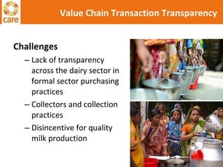 Challenges Lack of transparency across the dairy sector in formal sector purchasing practices Collectors and collection practices Disincentive for quality milk production Value Chain Transaction Transparency 