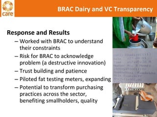 Response and Results Worked with BRAC to understand their constraints Risk for BRAC to acknowledge problem (a destructive innovation) Trust building and patience Piloted fat testing meters, expanding Potential to transform purchasing practices across the sector, benefiting smallholders, quality BRAC Dairy and VC Transparency 