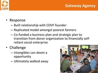 Response Built relationship with CDVF founder Replicated model amongst poorest farmers Co-funded a business plan and strategic plan to transition from donor organization to financially self-reliant social enterprise Challenge Intangibles can doom a  good opportunity Ultimately walked away Gateway Agency 