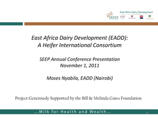 East Africa Dairy Development (EADD): A Heifer International Consortium SEEP Annual Conference Presentation November 1, 2011 Moses Nyabila, EADD (Nairobi) Project Generously Supported by the Bill & Melinda Gates Foundation 