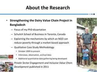 About the Research  Strengthening the Dairy Value Chain Project in Bangladesh Focus of my PhD dissertation  Schulich School of Business in Toronto, Canada Explaining the mechanisms by which an NGO can reduce poverty through a market-based approach Qualitative Case Study Methodology  October 2009 to present Interviews, observation, archival data Additional quantitative data gathering being developed Private Sector Engagement and Inclusive Value Chain Development  published in 2011 