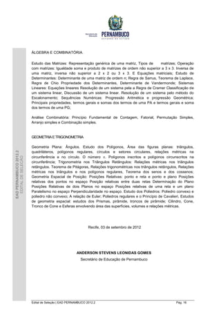 ÁLGEBRA E COMBINATÓRIA.

                        Estudo das Matrizes: Representação genérica de uma matriz, Tipos de      matrizes; Operação
                        com matrizes: Igualdade soma e produto de matrizes de ordem não superior a 3 x 3. Inversa de
                        uma matriz, inversa não superior a 2 x 2 ou 3 x 3. E Equações matriciais; Estudo de
                        Determinantes: Determinante de uma matriz de ordem n; Regra de Sarrus, Teorema de Laplace,
                        Regra de Chio Propriedade dos Determinantes, Determinante de Vandermonde; Sistemas
                        Lineares: Equações lineares Resolução de um sistema pela a Regra de Cramer Classificação de
                        um sistema linear, Discussão de um sistema linear. Resolução de um sistema pelo método do
                        Escalonamento; Sequências Numéricas: Progressão Aritmética e progressão Geométrica;
                        Principais propriedades, termos gerais e somas dos termos de uma PA e termos gerais e soma
                        dos termos de uma PG;

                        Análise Combinatória: Princípio Fundamental de Contagem, Fatorial, Permutação Simples,
                        Arranjo simples e Combinação simples.


                        GEOMETRIA E TRIGONOMETRIA

                        Geometria Plana: Ângulos. Estudo dos Polígonos, Área das figuras planas: triângulos,
EAD PERNAMBUCO 2012.2




                        quadriláteros, polígonos regulares, círculos e setores circulares, relações métricas na
                        circunferência e no círculo. O número . Polígonos inscritos e polígonos circunscritos na
  EDITAL DE SELEÇÃO




                        circunferência; Trigonometria nos Triângulos Retângulos: Relações métricas nos triângulos
                        retângulos. Teorema de Pitágoras, Relações trigonométricas nos triângulos retângulos, Relações
                        métricas nos triângulos e nos polígonos regulares, Teorema dos senos e dos cossenos;
                        Geometria Espacial de Posição: Posições Relativas: ponto e reta e ponto e plano Posições
                        relativas dos pontos no espaço Posição relativas entre duas retas Determinação do Plano
                        Posições Relativas de dois Planos no espaço Posições relativas de uma reta e um plano
                        Paralelismo no espaço Perpendicularidade no espaço. Estudo dos Poliedros: Poliedro convexo e
                        poliedro não convexo; A relação de Euler; Poliedros regulares e o Princípio de Cavalieri, Estudos
                        de geometria espacial: estudos dos Prismas, pirâmide, troncos de pirâmide; Cilindro, Cone,
                        Tronco de Cone e Esferas envolvendo área das superfícies, volumes e relações métricas.




                                                            Recife, 03 de setembro de 2012




                                                     ANDERSON STEVENS LEONIDAS GOMES
                                                       Secretário de Educação de Pernambuco




                        Edital de Seleção | EAD PERNAMBUCO 2012.2                                             Pág. 16
 