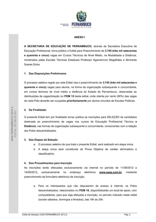 ANEXO I


                         A SECRETARIA DE EDUCAÇÃO DE PERNAMBUCO, através da Secretaria Executiva de
                         Educação Profissional, torna público o Edital para Preenchimento de 3.745 (três mil setecentas
                         e quarenta e cinco) vagas em Cursos Técnicos de Nível Médio, na Modalidade a Distância,
                         ministrados pelas Escolas Técnicas Estaduais Professor Agamemnon Magalhães e Almirante
                         Soares Dutra.


                         1. Das Disposições Preliminares


                         O processo seletivo regido por este Edital visa o preenchimento de 3.745 (três mil setecentas e
                         quarenta e cinco) vagas para alunos, na forma de organização subsequente e concomitante,
                         em cursos técnicos de nível médio a distância do Estado de Pernambuco, observadas as
                         distribuições de vagas/lotação no ITEM 15 deste edital, onde oitenta por cento (80%) das vagas
                         de cada Polo deverão ser ocupadas prioritariamente por alunos oriundos de Escolas Públicas.
EAD PERNAMBUCO 2012.2




                         2. Da Finalidade:
  EDITAL DE SELEÇÃO




                         O presente Edital tem por finalidade tornar pública as inscrições para SELEÇÃO de candidatos
                         destinada ao preenchimento de vagas nos cursos de Educação Profissional Técnica a
                         Distância, nas formas de organização subsequente e concomitante, consonantes com a relação
                         dos Polos descentralizados.


                         3. Das Etapas da Seleção:
                                  a. O processo seletivo de que trata o presente Edital, será realizado em etapa única.
                                  b. A etapa única será constituída de Prova Objetiva de caráter eliminatório e
                                       classificatório.


                         4. Dos Procedimentos para Inscrição
                         As inscrições serão efetuadas exclusivamente via internet no período de 11/09/2012 a
                         14/09/2012,      exclusivamente     no     endereço   eletrônico   www.seep.com.br,    mediante
                         preenchimento de formulário eletrônico de inscrição.


                                  a. Para os interessados que não dispuserem de acesso à internet, os Polos
                                       descentralizados, relacionados no ITEM 18, disponibilizarão um local de apoio, com
                                       computadores, para que seja efetuada a inscrição, no período indicado neste edital
                                       (exceto sábados, domingos e feriados), das 18h às 20h.




                        Edital de Seleção | EAD PERNAMBUCO 2012.2                                              Pág. 2
 