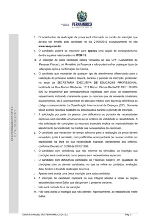 b. O local/horário de realização da prova será informado no cartão de inscrição que
                                       deverá ser emitido pelo candidato no dia 21/09/2012 exclusivamente no site
                                       www.seep.com.br.
                                  c.   O candidato poderá se inscrever para apenas uma opção de curso/polo/turno,
                                       dentre aquelas relacionadas no ITEM 15.
                                   d. A inscrição de cada candidato estará vinculada ao seu CPF (Cadastrado de
                                       Pessoas Físicas), do Ministério da Fazenda e não poderá sofrer quaisquer tipos de
                                       alterações após a confirmação da mesma.
                                  e. O candidato que necessitar de qualquer tipo de atendimento diferenciado para a
                                       realização do processo seletivo deverá, durante o período de inscrição, protocolar,
                                       na sede da SECRETARIA EXECUTIVA DE EDUCAÇÃO PROFISSIONAL,
                                       localizada na Rua Afonso Olindense, 1513 Bloco i Várzea Recife/PE CEP.: 50.810-
                                       900 ou encaminhar por correspondência registrada com aviso de recebimento,
                                       requerimento indicando claramente quais os recursos que de necessita (materiais,
                                       equipamentos, etc.), acompanhado de atestado médico com expressa referência ao
                                       código correspondente da Classificação Internacional de Doenças (CID). Somente
EAD PERNAMBUCO 2012.2




                                       serão aceitos recursos postados ou protocolados durante o período de inscrição.
  EDITAL DE SELEÇÃO




                                  f.   A solicitação por parte da pessoa com deficiência ou portador de necessidades
                                       especiais será atendida observando-se os critérios de viabilidade e razoabilidade. A
                                       não solicitação de condições ou recursos especiais implica na impossibilidade de
                                       atendimento personalizado na medida das necessidades do candidato.
                                  g. O candidato que necessitar de tempo adicional para a realização da prova deverá
                                       requerê-lo, junto à comissão, com justificativa acompanhada de parecer emitido por
                                       especialista da área de sua necessidade especial, obedecendo aos critérios,
                                       conforme Decreto nº. 3.298 de 20/12/1999.
                                  h. O candidato com deficiência que não informar no formulário de inscrição sua
                                       condição será considerado como pessoa sem necessidades especiais.
                                  i.   O candidato com deficiência participará do Processo Seletivo em igualdade de
                                       condições com os demais candidatos, no que se refere ao conteúdo, avaliação,
                                       data, horário e local de realização da prova.
                                  j.   Apenas será aceita uma única inscrição para cada candidato.
                                  k.   A inscrição do candidato implicará na sua integral adesão a todas as regras
                                       estabelecidas neste Edital que disciplinam o presente certame.
                                  l.   Não será cobrada taxa de inscrição.
                                  m. Não será aceita a inscrição que não atender, rigorosamente, ao estabelecido neste
                                       Edital.




                        Edital de Seleção | EAD PERNAMBUCO 2012.2                                               Pág. 3
 