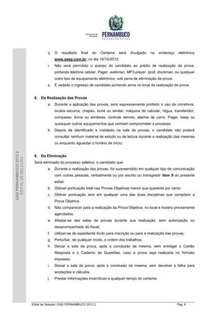q. O     resultado     final   do   Certame   será   divulgado   no   endereço    eletrônico
                                       www.seep.com.br, no dia 19/10/2012.
                                  r.   Não será permitido o acesso do candidato ao prédio de realização da prova,
                                       portando telefone celular, Pager, walkman, MP3-player, Ipod, disckman, ou qualquer
                                       outro tipo de equipamento eletrônico, sob pena de eliminação da prova.
                                  s.   É vedado o ingresso de candidato portando arma no local de realização de prova.


                         8. Da Realização das Provas
                                  a. Durante a aplicação das provas, será expressamente proibido o uso de corretivos,
                                       óculos escuros, chapéu, boné ou similar; máquina de calcular, régua, transferidor,
                                       compasso, livros ou similares, controle remoto, alarme de carro, Pager, beep ou
                                       quaisquer outros equipamentos que venham comprometer o processo.
                                  b. Depois de identificado e instalado na sala de provas, o candidato não poderá
                                       consultar nenhum material de estudo ou de leitura durante a realização das mesmas
                                       ou enquanto aguardar o horário de inicio;
EAD PERNAMBUCO 2012.2




                         9. Da Eliminação
  EDITAL DE SELEÇÃO




                         Será eliminado do processo seletivo, o candidato que:
                                  a. Durante a realização das provas, for surpreendido em qualquer tipo de comunicação
                                       com outras pessoas, verbalmente ou por escrito ou transgredir item 8 do presente
                                       edital.
                                  b. Obtiver pontuação total nas Provas Objetivas menor que quarenta por cento.
                                  c.   Obtiver pontuação zero em qualquer uma das duas disciplinas que compõem a
                                       Prova Objetiva.
                                  d. Não comparecer para a realização da Prova Objetiva, no local e horário previamente
                                       agendados.
                                  e. Afastar-se das salas de provas durante sua realização, sem autorização ou
                                       desacompanhado do fiscal;
                                  f.   Utilizar-se de expediente ilícito para inscrição ou para a realização das provas;
                                  g. Perturbar, de qualquer modo, a ordem dos trabalhos;
                                  h. Deixar a sala da prova, após a conclusão da mesma, sem entregar o Cartão
                                       Resposta e o Caderno de Questões, caso a prova seja realizada no formato
                                       impresso;
                                  i.   Deixar a sala da prova, após a conclusão da mesma, sem devolver a folha para
                                       anotações e cálculos.
                                  j.   Prestar informações inverídicas a qualquer tempo do certame.




                        Edital de Seleção | EAD PERNAMBUCO 2012.2                                                  Pág. 6
 