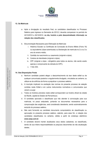 13. Da Matrícula


                                  a. Após a divulgação do resultado final, os candidatos classificados no Processo
                                       Seletivo para ingresso no Semestre de 2012.2, deverão comparecer no período de
                                       22/10/2012 a 26/10/2012, no dia, horário e polo descentralizado informado na
                                       relação dos classificados.


                                  b. Documentação Necessária para Efetivação da Matrícula:
                                            i. Histórico Escolar ou Certificado de Conclusão do Ensino Médio (Ficha 19)
                                                 ou equivalente (cópia autenticada) ou Declaração de matrícula no 2.o ou 3.o
                                                 ano do ensino médio;
                                           ii. Certidão de nascimento ou casamento (original e cópia);
                                           iii. Carteira de Identidade (original e cópia);
                                           iv. CPF (original e cópia - obrigatório para todos os alunos, não sendo aceito
                                                 apenas o comprovante da retirada do CPF);
                                           v. 1 foto 3X4.
EAD PERNAMBUCO 2012.2
  EDITAL DE SELEÇÃO




                         14. Das Disposições Finais
                                  a. Nenhum candidato poderá alegar o desconhecimento do teor deste edital ou de
                                       qualquer comunicado posterior e regularmente divulgado, vinculados ao certame, ou
                                       utilizar-se de artifícios de forma a prejudicar o processo seletivo.
                                  b. A inscrição implicará na aceitação das normas do presente processo de seleção
                                       contidas neste Edital e em outros instrumentos normativos e comunicados que
                                       vierem a surgir.
                                  c.   Todos os horários previstos neste edital correspondem ao horário oficial da cidade
                                       do Recife, capital do Estado de Pernambuco.
                                  d. O candidato aprovado e classificado que não atender à convocação para sua
                                       matricula, no prazo estipulado, portando os documentos necessários para a
                                       comprovação das exigências, será considerado desistente, sendo automaticamente
                                       excluído do processo seletivo.
                                  e. Não será fornecido ao candidato documento comprobatório de classificação ou
                                       aprovação no presente processo seletivo, valendo, para esse fim, a relação dos
                                       candidatos classificados no certame, obtida a partir do endereço eletrônico
                                       www.seep.com.br.
                                  f.   O candidato deverá manter atualizados seus dados cadastrais, se classificado,
                                       sendo de sua inteira responsabilidade os prejuízos decorrentes da não atualização
                                       destes.




                        Edital de Seleção | EAD PERNAMBUCO 2012.2                                                Pág. 8
 