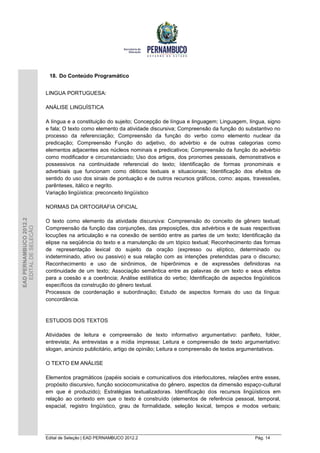 18. Do Conteúdo Programático


                        LINGUA PORTUGUESA:

                        ANÁLISE LINGUÍSTICA

                        A língua e a constituição do sujeito; Concepção de língua e linguagem; Linguagem, língua, signo
                        e fala; O texto como elemento da atividade discursiva; Compreensão da função do substantivo no
                        processo da referenciação; Compreensão da função do verbo como elemento nuclear da
                        predicação; Compreensão Função do adjetivo, do advérbio e de outras categorias como
                        elementos adjacentes aos núcleos nominais e predicativos; Compreensão da função do advérbio
                        como modificador e circunstanciado; Uso dos artigos, dos pronomes pessoais, demonstrativos e
                        possessivos na continuidade referencial do texto; Identificação de formas pronominais e
                        adverbiais que funcionam como dêiticos textuais e situacionais; Identificação dos efeitos de
                        sentido do uso dos sinais de pontuação e de outros recursos gráficos, como: aspas, travessões,
                        parênteses, itálico e negrito.
                        Variação lingüística: preconceito lingüístico

                        NORMAS DA ORTOGRAFIA OFICIAL
EAD PERNAMBUCO 2012.2




                        O texto como elemento da atividade discursiva: Compreensão do conceito de gênero textual;
  EDITAL DE SELEÇÃO




                        Compreensão da função das conjunções, das preposições, dos advérbios e de suas respectivas
                        locuções na articulação e na conexão de sentido entre as partes de um texto; Identificação da
                        elipse na seqüência do texto e a manutenção de um tópico textual; Reconhecimento das formas
                        de representação lexical do sujeito da oração (expresso ou elíptico, determinado ou
                        indeterminado, ativo ou passivo) e sua relação com as intenções pretendidas para o discurso;
                        Reconhecimento e uso de sinônimos, de hiperônimos e de expressões definidoras na
                        continuidade de um texto; Associação semântica entre as palavras de um texto e seus efeitos
                        para a coesão e a coerência; Análise estilística do verbo; Identificação de aspectos lingüísticos
                        específicos da construção do gênero textual.
                        Processos de coordenação e subordinação; Estudo de aspectos formais do uso da língua:
                        concordância.


                        ESTUDOS DOS TEXTOS

                        Atividades de leitura e compreensão de texto informativo argumentativo: panfleto, folder,
                        entrevista; As entrevistas e a mídia impressa; Leitura e compreensão de texto argumentativo:
                        slogan, anúncio publicitário, artigo de opinião; Leitura e compreensão de textos argumentativos.

                        O TEXTO EM ANÁLISE

                        Elementos pragmáticos (papéis sociais e comunicativos dos interlocutores, relações entre esses,
                        propósito discursivo, função sociocomunicativa do gênero, aspectos da dimensão espaço-cultural
                        em que é produzido); Estratégias textualizadoras. Identificação dos recursos lingüísticos em
                        relação ao contexto em que o texto é construído (elementos de referência pessoal, temporal,
                        espacial, registro lingüístico, grau de formalidade, seleção lexical, tempos e modos verbais;




                        Edital de Seleção | EAD PERNAMBUCO 2012.2                                             Pág. 14
 