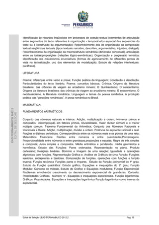 Identificação de recursos lingüísticos em processos de coesão textual (elementos de articulação
                        entre segmentos do texto referentes à organização - temporal e/ou espacial das sequencias do
                        texto ou à construção da argumentação); Reconhecimento dos de organização da composição
                        textual seqüências textuais (tipos textuais narrativo, descritivo, argumentativo, injuntivo, dialogal);
                        Reconhecimento da organização da macroestrutura semântica (dimensão conceitual), articulação
                        entre as idéias/proposições (relações lógico-semânticas); Organização e progressão temática;
                        Identificação dos mecanismos enunciativos (formas de agenciamento de diferentes pontos de
                        vista na textualização, uso dos elementos de modalização; Estudo de relações intertextuais:
                        paráfrase).

                        LITERATURA

                        Poema: diferenças entre verso e prosa; Função poética da linguagem; Conotação e denotação;
                        Particularidades do texto literário; Poema: conceitos básicos; Crônica; Origens da literatura
                        brasileira: das crônicas de viagem ao arcadismo mineiro; O Quinhentismo; O seiscentismo;
                        Origens da literatura brasileira: das crônicas de viagem ao arcadismo mineiro: O setecentismo, O
                        neoclassicismo, A literatura romântica, Linguagem e temas da poesia romântica, A produção
                        poética das “gerações românticas”, A prosa romântica no Brasil.

                        MATEMÁTICA:
EAD PERNAMBUCO 2012.2




                        FUNDAMENTOS ARITMÉTICOS
  EDITAL DE SELEÇÃO




                        Conjunto dos números naturais e inteiros: Adição, multiplicação e ordem; Números primos e
                        compostos, Decomposição em fatores primos, Divisibilidade, maior divisor comum e o menor
                        múltiplo comum. Teorema Fundamental da Aritmética; Conjunto dos Números Racionais e
                        Irracionais e Reais: Adição, multiplicação, divisão e ordem. Potência de expoente racional e real.
                        Frações e dízimas periódicas. Correspondência entre os números reais e os pontos de uma reta;
                        Matemática Financeira: Razões entre números e entre quantidades;Porcentagens.
                        Proporcionalidade entre números e entre grandezas,proporções e escalas; Regra de três simples
                        e composta; Juros simples e compostos. Média aritmética e ponderada, média geométrica e
                        harmônica; Estudo das Funções: Pares ordenados. Representação no plano. Produto
                        cartesiano; Relações binárias. Domínio e Imagem de uma relação; Igualdade e operações
                        algébricas com funções. Representação Gráfica e. Análise de Gráficos de uma Função, Funções
                        injetoras, sobrejetoras e bijetoras. Composição de funções, operações com funções e função
                        inversa; Função recíproca Funções pares e ímpares. Estudo da Função polinomial do 1º grau,
                        Estudo da Função quadrática: Estudo gráfico, Equações e inequações do 2º grau; Função
                        Modular: Conceito de módulo, Estudo do Gráfico e Equações modulares; Função Exponencial:
                        Problemas envolvendo crescimento ou decrescimento exponencial de grandezas, Conceito.
                        Propriedades Gráficas. Número “e”. Equações e inequações exponenciais. Função logarítimica.
                        Gráficos. Propriedades. Equações e inequações logarítmica Função logarítmica como inversa da
                        exponencial.




                        Edital de Seleção | EAD PERNAMBUCO 2012.2                                                  Pág. 15
 