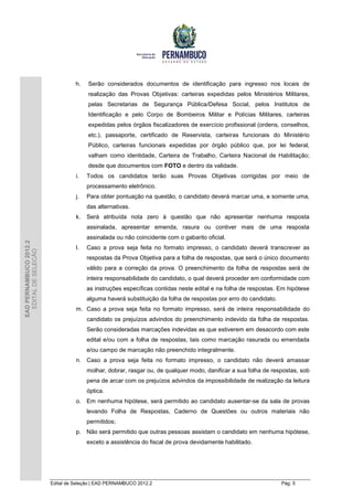 h.   Serão considerados documentos de identificação para ingresso nos locais de
                                       realização das Provas Objetivas: carteiras expedidas pelos Ministérios Militares,
                                       pelas Secretarias de Segurança Pública/Defesa Social, pelos Institutos de
                                       Identificação e pelo Corpo de Bombeiros Militar e Polícias Militares, carteiras
                                       expedidas pelos órgãos fiscalizadores de exercício profissional (ordens, conselhos,
                                       etc.), passaporte, certificado de Reservista, carteiras funcionais do Ministério
                                       Público, carteiras funcionais expedidas por órgão público que, por lei federal,
                                       valham como identidade, Carteira de Trabalho, Carteira Nacional de Habilitação;
                                       desde que documentos com FOTO e dentro da validade.
                                  i.   Todos os candidatos terão suas Provas Objetivas corrigidas por meio de
                                       processamento eletrônico.
                                  j.   Para obter pontuação na questão, o candidato deverá marcar uma, e somente uma,
                                       das alternativas.
                                  k.   Será atribuída nota zero à questão que não apresentar nenhuma resposta
                                       assinalada, apresentar emenda, rasura ou contiver mais de uma resposta
                                       assinalada ou não coincidente com o gabarito oficial.
EAD PERNAMBUCO 2012.2




                                  l.   Caso a prova seja feita no formato impresso, o candidato deverá transcrever as
  EDITAL DE SELEÇÃO




                                       respostas da Prova Objetiva para a folha de respostas, que será o único documento
                                       válido para a correção da prova. O preenchimento da folha de respostas será de
                                       inteira responsabilidade do candidato, o qual deverá proceder em conformidade com
                                       as instruções específicas contidas neste edital e na folha de respostas. Em hipótese
                                       alguma haverá substituição da folha de respostas por erro do candidato.
                                  m. Caso a prova seja feita no formato impresso, será de inteira responsabilidade do
                                       candidato os prejuízos advindos do preenchimento indevido da folha de respostas.
                                       Serão consideradas marcações indevidas as que estiverem em desacordo com este
                                       edital e/ou com a folha de respostas, tais como marcação rasurada ou emendada
                                       e/ou campo de marcação não preenchido integralmente.
                                  n. Caso a prova seja feita no formato impresso, o candidato não deverá amassar
                                       molhar, dobrar, rasgar ou, de qualquer modo, danificar a sua folha de respostas, sob
                                       pena de arcar com os prejuízos advindos da impossibilidade de realização da leitura
                                       óptica.
                                  o. Em nenhuma hipótese, será permitido ao candidato ausentar-se da sala de provas
                                       levando Folha de Respostas, Caderno de Questões ou outros materiais não
                                       permitidos;
                                  p. Não será permitido que outras pessoas assistam o candidato em nenhuma hipótese,
                                       exceto a assistência do fiscal de prova devidamente habilitado.




                        Edital de Seleção | EAD PERNAMBUCO 2012.2                                                Pág. 5
 