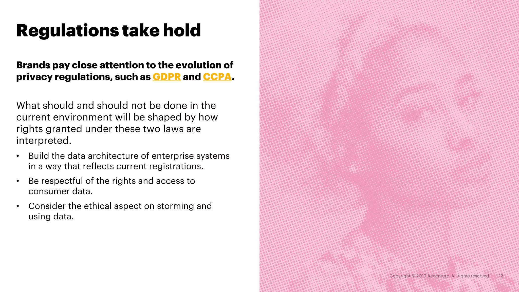 Regulations take hold
What should and should not be done in the
current environment will be shaped by how
rights granted under these two laws are
interpreted.
• Build the data architecture of enterprise systems
in a way that reflects current registrations.
• Be respectful of the rights and access to
consumer data.
• Consider the ethical aspect on storming and
using data.
Brands pay close attention to the evolution of
privacy regulations, such as GDPR and CCPA.
 