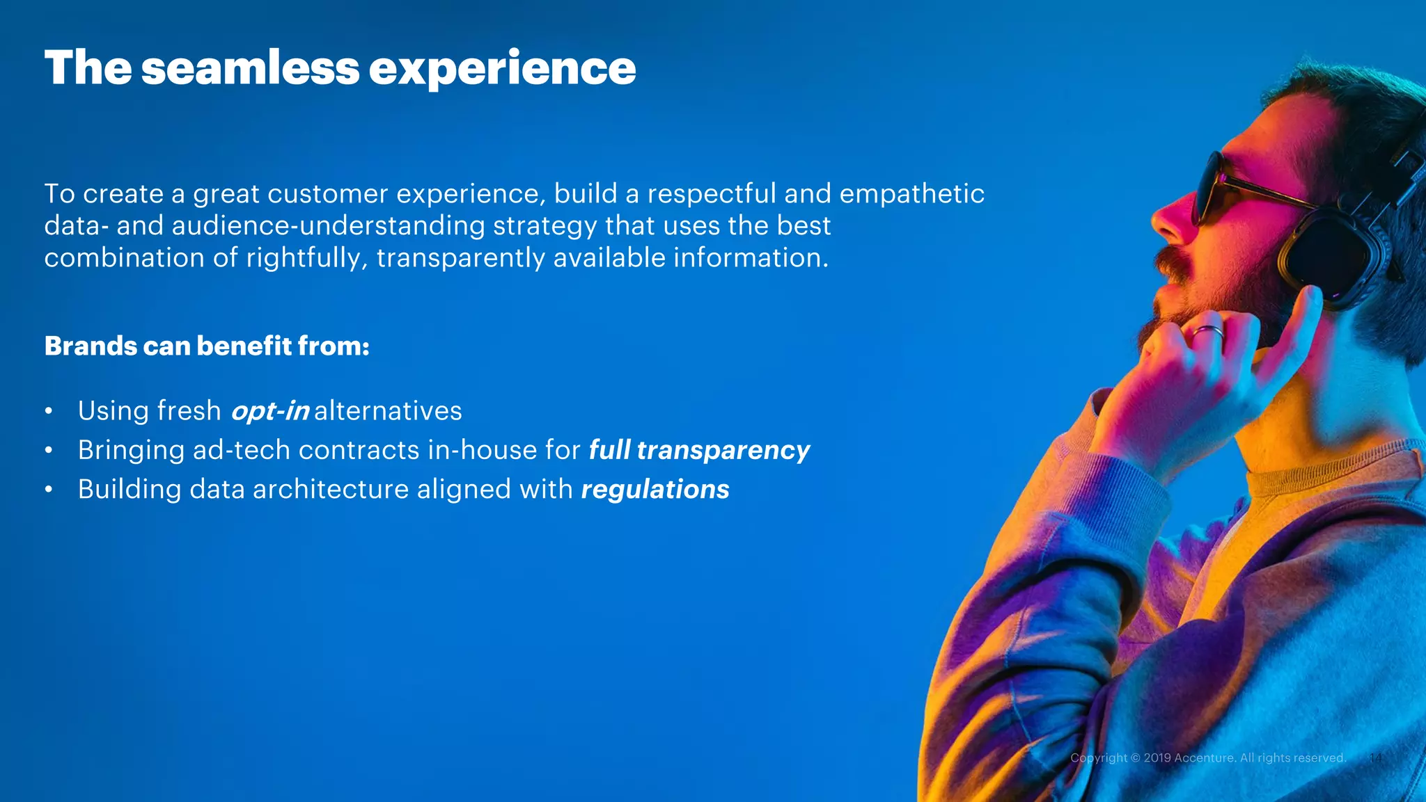 To create a great customer experience, build a respectful and empathetic
data- and audience-understanding strategy that uses the best
combination of rightfully, transparently available information.
Brands can benefit from:
• Using fresh opt-in alternatives
• Bringing ad-tech contracts in-house for full transparency
• Building data architecture aligned with regulations
The seamless experience
 
