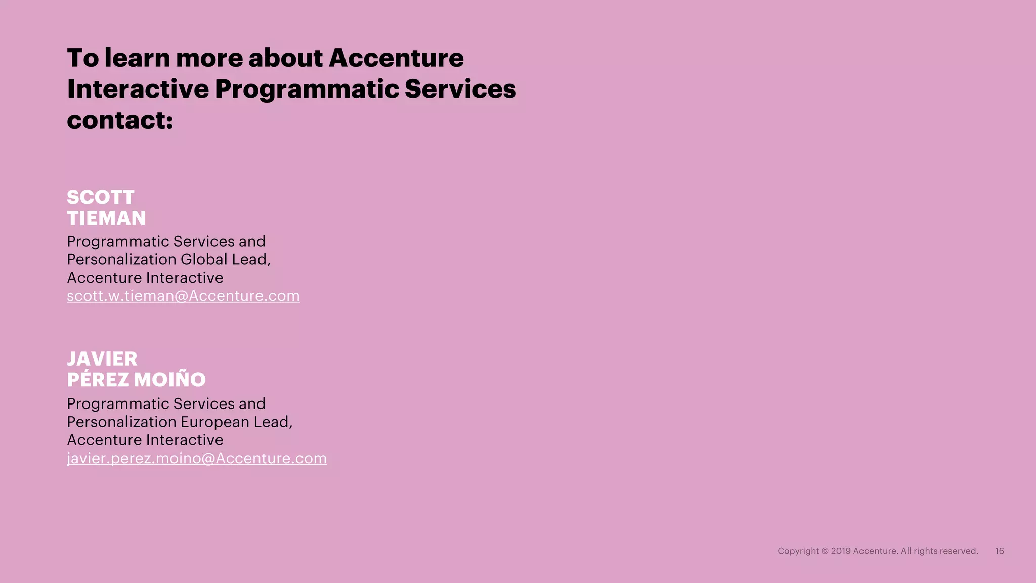 To learn more about Accenture
Interactive Programmatic Services
contact:
JAVIER
PÉREZ MOIÑO
Programmatic Services and
Personalization European Lead,
Accenture Interactive
javier.perez.moino@Accenture.com
SCOTT
TIEMAN
Programmatic Services and
Personalization Global Lead,
Accenture Interactive
scott.w.tieman@Accenture.com
 