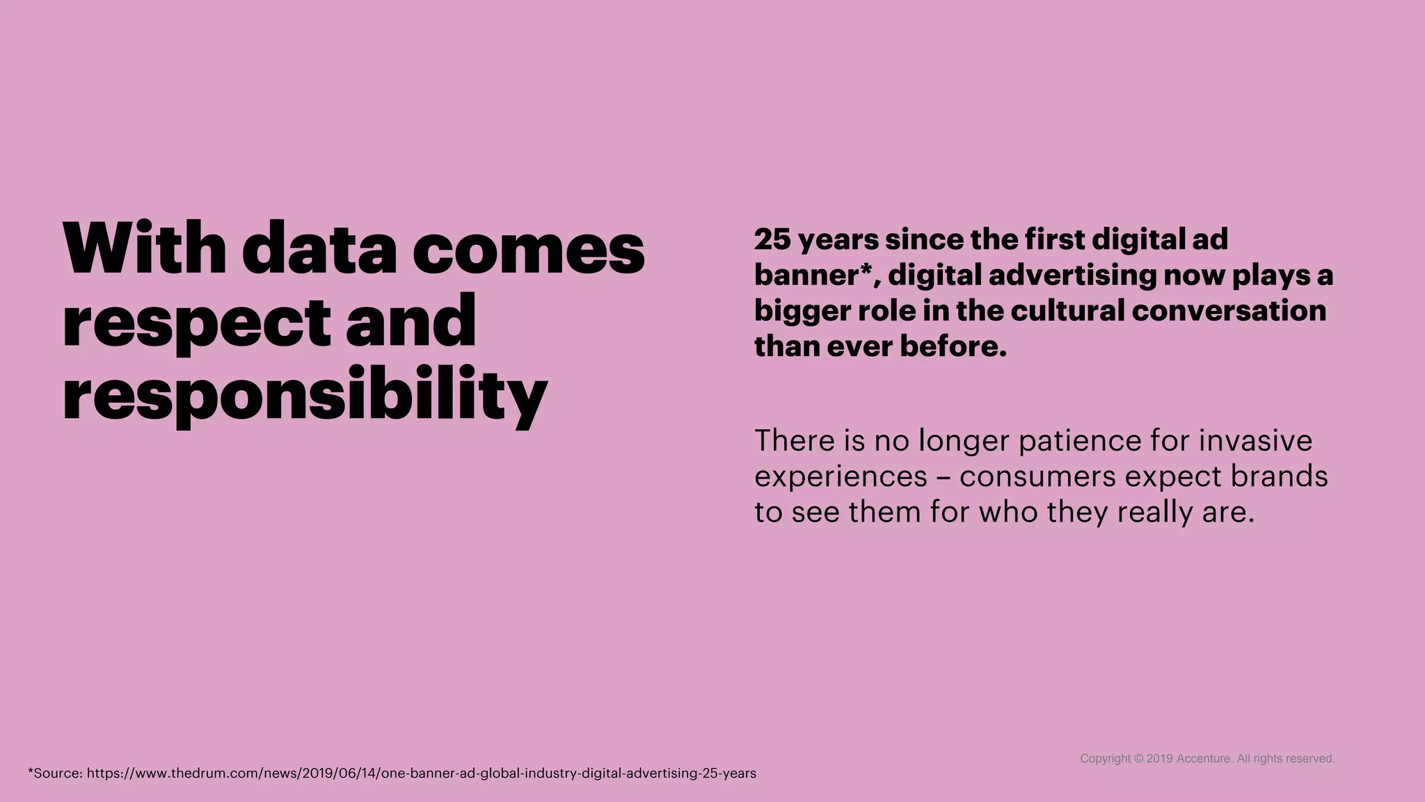 With data comes
respect and
responsibility
25 years since the first digital ad
banner*, digital advertising now plays a
bigger role in the cultural conversation
than ever before.
There is no longer patience for invasive
experiences – consumers expect brands
to see them for who they really are.
Copyright © 2019 Accenture. All rights reserved.
*Source: https://www.thedrum.com/news/2019/06/14/one-banner-ad-global-industry-digital-advertising-25-years
 