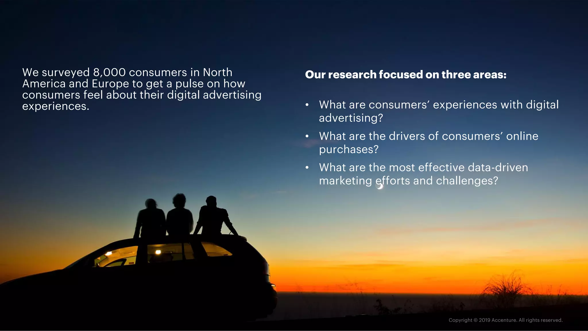 We surveyed 8,000 consumers in North
America and Europe to get a pulse on how
consumers feel about their digital advertising
experiences.
Our research focused on three areas:
• What are consumers’ experiences with digital
advertising?
• What are the drivers of consumers’ online
purchases?
• What are the most effective data-driven
marketing efforts and challenges?
 