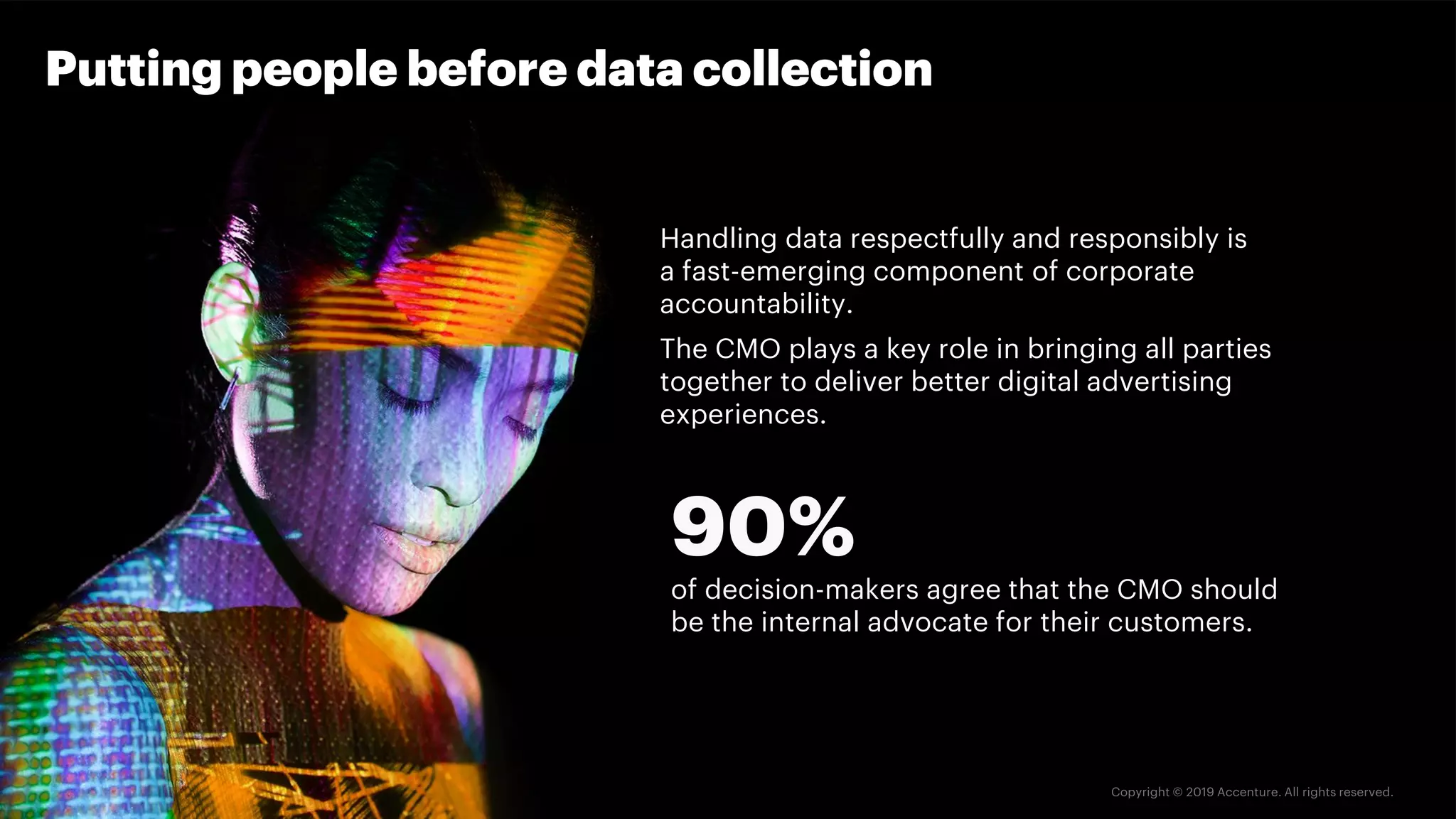 Handling data respectfully and responsibly is
a fast-emerging component of corporate
accountability.
The CMO plays a key role in bringing all parties
together to deliver better digital advertising
experiences.
Putting people before data collection
90%
of decision-makers agree that the CMO should
be the internal advocate for their customers.
 