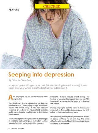 CHECKED
FEATURE




Seeping into depression
By Dr Leow Chee Seng

Is depression knocking on your door? Understanding how this malady slowly
takes over your whole life is the best way of addressing it.




A      lot of people are not aware that they have
       depression.
                                                      Emotional changes include mood swings like
                                                      feelings of sadness, gloom, pessimism and fear. This
                                                      is generally accompanied by bouts of crying and
The simple fact is that depression has become         tearfulness.
one of the most common psychological disorders
around the world today. It has now reached            Depressed people feel the world is boring and
epidemic proportions in industrialised societies      meaningless. The world is colourless and the only
and is increasing at a very high rate in developing   colour in their mind is gloomy black.
countries too.
                                                      Motivationally, the depressed person loses interest
The main symptoms of depression include changes       in doing anything. He or she may find great
in emotional states, changes in motivation and the    difficulty getting out of bed in the morning or being
way you function, and also cognitive changes.         motivated to go to work.

42   MAR/APR 2009 • OH!
 