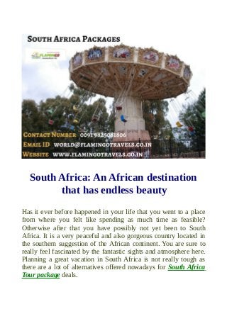South Africa: An African destination
that has endless beauty
Has it ever before happened in your life that you went to a place
from where you felt like spending as much time as feasible?
Otherwise after that you have possibly not yet been to South
Africa. It is a very peaceful and also gorgeous country located in
the southern suggestion of the African continent. You are sure to
really feel fascinated by the fantastic sights and atmosphere here.
Planning a great vacation in South Africa is not really tough as
there are a lot of alternatives offered nowadays for South Africa
Tour package deals.
 