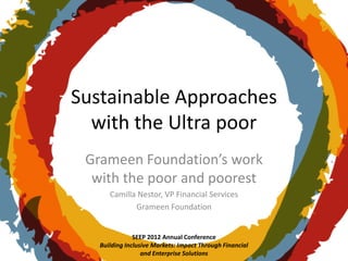 Sustainable Approaches
  with the Ultra poor
 Grameen Foundation’s work
  with the poor and poorest
      Camilla Nestor, VP Financial Services
             Grameen Foundation


               SEEP 2012 Annual Conference
   Building Inclusive Markets: Impact Through Financial
                  and Enterprise Solutions
 