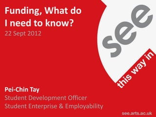 Funding, What do
I need to know?
22 Sept 2012




Pei-Chin Tay
Student Development Officer
Student Enterprise & Employability
see.arts.ac.uk / see@arts.ac.uk
 