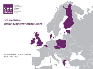 SEE PLATFORM
DESIGN & INNOVATION IN EUROPE
ANNA WHICHER | PDR / CARDIFF MET.
RIGA, 13 MAY 2014
 